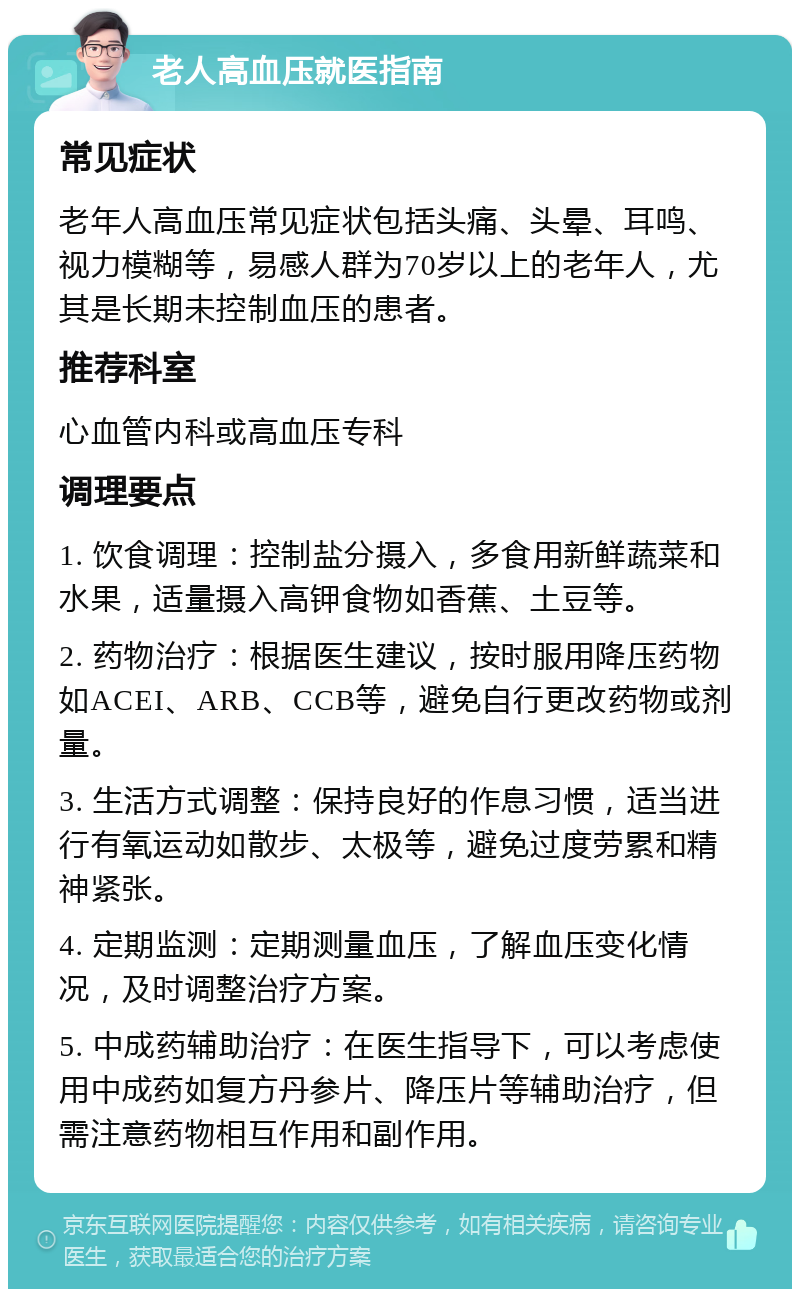 老人高血压就医指南 常见症状 老年人高血压常见症状包括头痛、头晕、耳鸣、视力模糊等，易感人群为70岁以上的老年人，尤其是长期未控制血压的患者。 推荐科室 心血管内科或高血压专科 调理要点 1. 饮食调理：控制盐分摄入，多食用新鲜蔬菜和水果，适量摄入高钾食物如香蕉、土豆等。 2. 药物治疗：根据医生建议，按时服用降压药物如ACEI、ARB、CCB等，避免自行更改药物或剂量。 3. 生活方式调整：保持良好的作息习惯，适当进行有氧运动如散步、太极等，避免过度劳累和精神紧张。 4. 定期监测：定期测量血压，了解血压变化情况，及时调整治疗方案。 5. 中成药辅助治疗：在医生指导下，可以考虑使用中成药如复方丹参片、降压片等辅助治疗，但需注意药物相互作用和副作用。