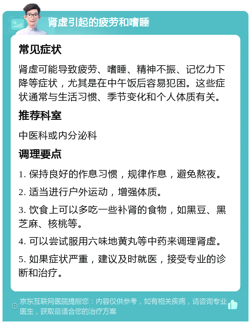 肾虚引起的疲劳和嗜睡 常见症状 肾虚可能导致疲劳、嗜睡、精神不振、记忆力下降等症状，尤其是在中午饭后容易犯困。这些症状通常与生活习惯、季节变化和个人体质有关。 推荐科室 中医科或内分泌科 调理要点 1. 保持良好的作息习惯，规律作息，避免熬夜。 2. 适当进行户外运动，增强体质。 3. 饮食上可以多吃一些补肾的食物，如黑豆、黑芝麻、核桃等。 4. 可以尝试服用六味地黄丸等中药来调理肾虚。 5. 如果症状严重，建议及时就医，接受专业的诊断和治疗。