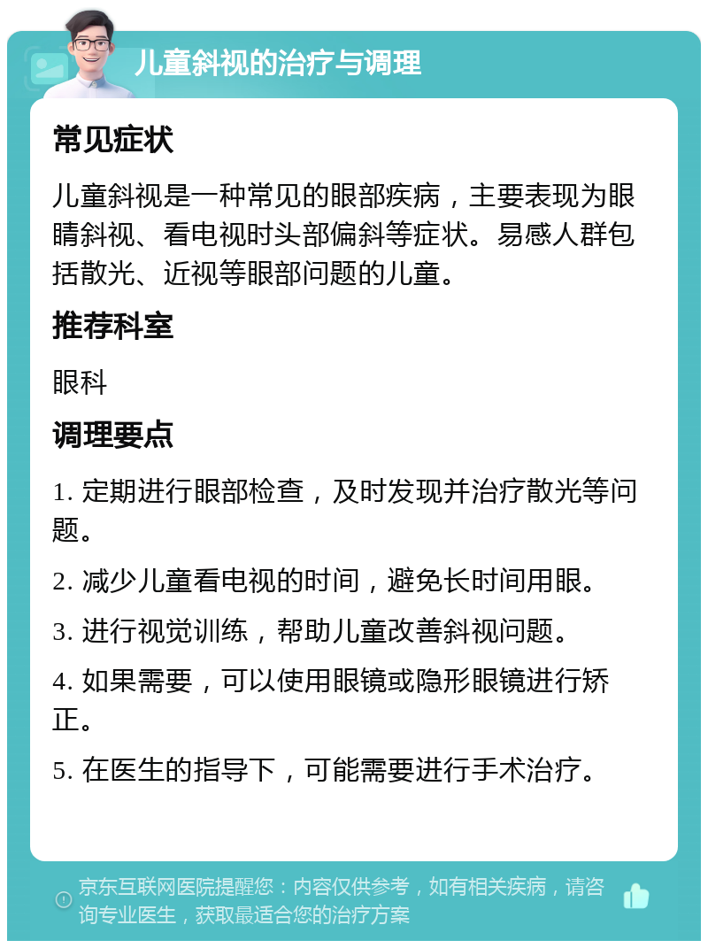 儿童斜视的治疗与调理 常见症状 儿童斜视是一种常见的眼部疾病，主要表现为眼睛斜视、看电视时头部偏斜等症状。易感人群包括散光、近视等眼部问题的儿童。 推荐科室 眼科 调理要点 1. 定期进行眼部检查，及时发现并治疗散光等问题。 2. 减少儿童看电视的时间，避免长时间用眼。 3. 进行视觉训练，帮助儿童改善斜视问题。 4. 如果需要，可以使用眼镜或隐形眼镜进行矫正。 5. 在医生的指导下，可能需要进行手术治疗。