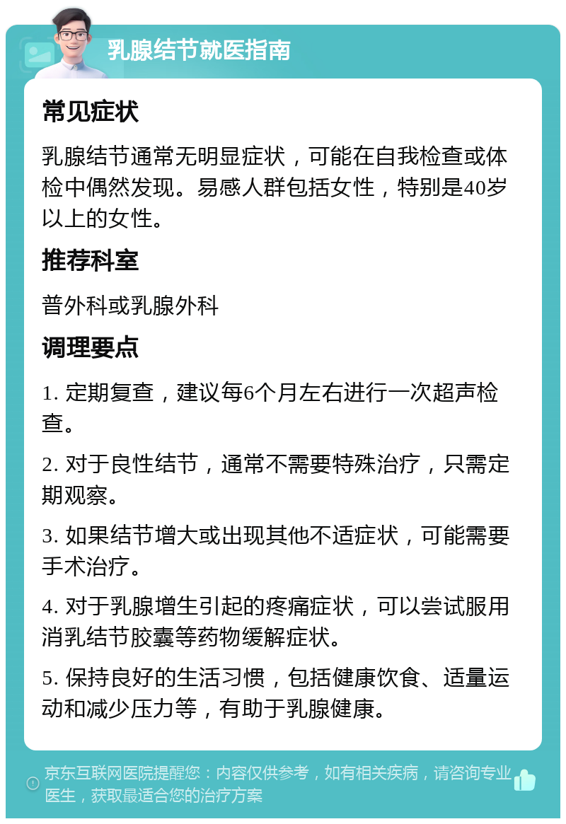 乳腺结节就医指南 常见症状 乳腺结节通常无明显症状，可能在自我检查或体检中偶然发现。易感人群包括女性，特别是40岁以上的女性。 推荐科室 普外科或乳腺外科 调理要点 1. 定期复查，建议每6个月左右进行一次超声检查。 2. 对于良性结节，通常不需要特殊治疗，只需定期观察。 3. 如果结节增大或出现其他不适症状，可能需要手术治疗。 4. 对于乳腺增生引起的疼痛症状，可以尝试服用消乳结节胶囊等药物缓解症状。 5. 保持良好的生活习惯，包括健康饮食、适量运动和减少压力等，有助于乳腺健康。