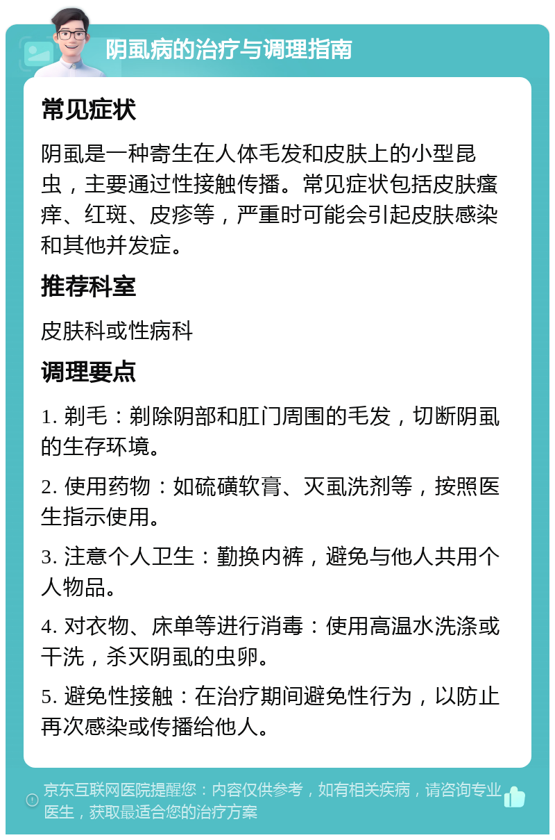 阴虱病的治疗与调理指南 常见症状 阴虱是一种寄生在人体毛发和皮肤上的小型昆虫，主要通过性接触传播。常见症状包括皮肤瘙痒、红斑、皮疹等，严重时可能会引起皮肤感染和其他并发症。 推荐科室 皮肤科或性病科 调理要点 1. 剃毛：剃除阴部和肛门周围的毛发，切断阴虱的生存环境。 2. 使用药物：如硫磺软膏、灭虱洗剂等，按照医生指示使用。 3. 注意个人卫生：勤换内裤，避免与他人共用个人物品。 4. 对衣物、床单等进行消毒：使用高温水洗涤或干洗，杀灭阴虱的虫卵。 5. 避免性接触：在治疗期间避免性行为，以防止再次感染或传播给他人。