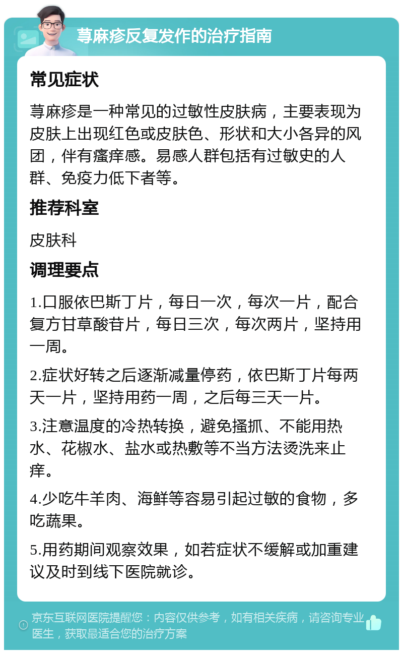 荨麻疹反复发作的治疗指南 常见症状 荨麻疹是一种常见的过敏性皮肤病，主要表现为皮肤上出现红色或皮肤色、形状和大小各异的风团，伴有瘙痒感。易感人群包括有过敏史的人群、免疫力低下者等。 推荐科室 皮肤科 调理要点 1.口服依巴斯丁片，每日一次，每次一片，配合复方甘草酸苷片，每日三次，每次两片，坚持用一周。 2.症状好转之后逐渐减量停药，依巴斯丁片每两天一片，坚持用药一周，之后每三天一片。 3.注意温度的冷热转换，避免搔抓、不能用热水、花椒水、盐水或热敷等不当方法烫洗来止痒。 4.少吃牛羊肉、海鲜等容易引起过敏的食物，多吃蔬果。 5.用药期间观察效果，如若症状不缓解或加重建议及时到线下医院就诊。