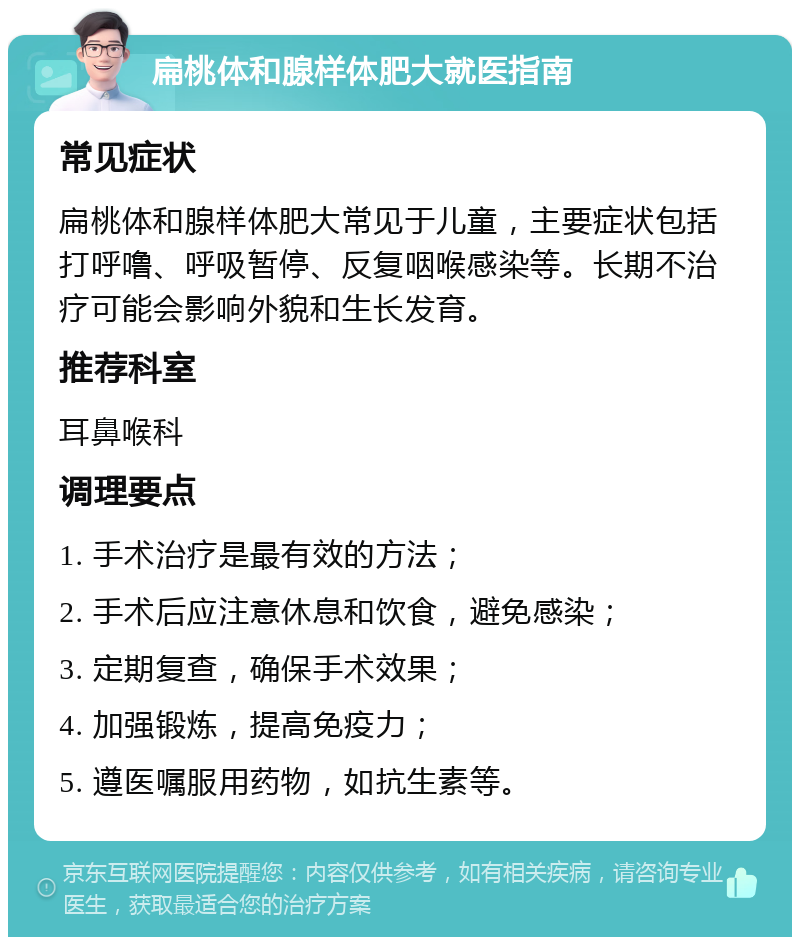 扁桃体和腺样体肥大就医指南 常见症状 扁桃体和腺样体肥大常见于儿童，主要症状包括打呼噜、呼吸暂停、反复咽喉感染等。长期不治疗可能会影响外貌和生长发育。 推荐科室 耳鼻喉科 调理要点 1. 手术治疗是最有效的方法； 2. 手术后应注意休息和饮食，避免感染； 3. 定期复查，确保手术效果； 4. 加强锻炼，提高免疫力； 5. 遵医嘱服用药物，如抗生素等。