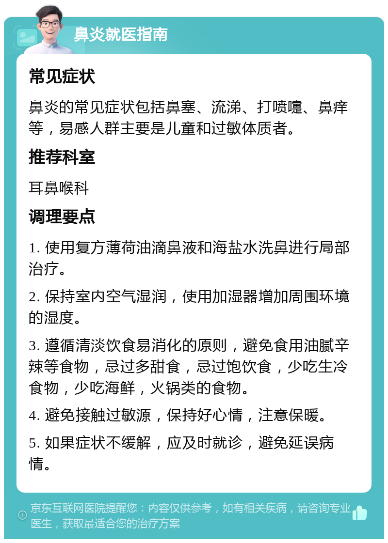 鼻炎就医指南 常见症状 鼻炎的常见症状包括鼻塞、流涕、打喷嚏、鼻痒等，易感人群主要是儿童和过敏体质者。 推荐科室 耳鼻喉科 调理要点 1. 使用复方薄荷油滴鼻液和海盐水洗鼻进行局部治疗。 2. 保持室内空气湿润，使用加湿器增加周围环境的湿度。 3. 遵循清淡饮食易消化的原则，避免食用油腻辛辣等食物，忌过多甜食，忌过饱饮食，少吃生冷食物，少吃海鲜，火锅类的食物。 4. 避免接触过敏源，保持好心情，注意保暖。 5. 如果症状不缓解，应及时就诊，避免延误病情。