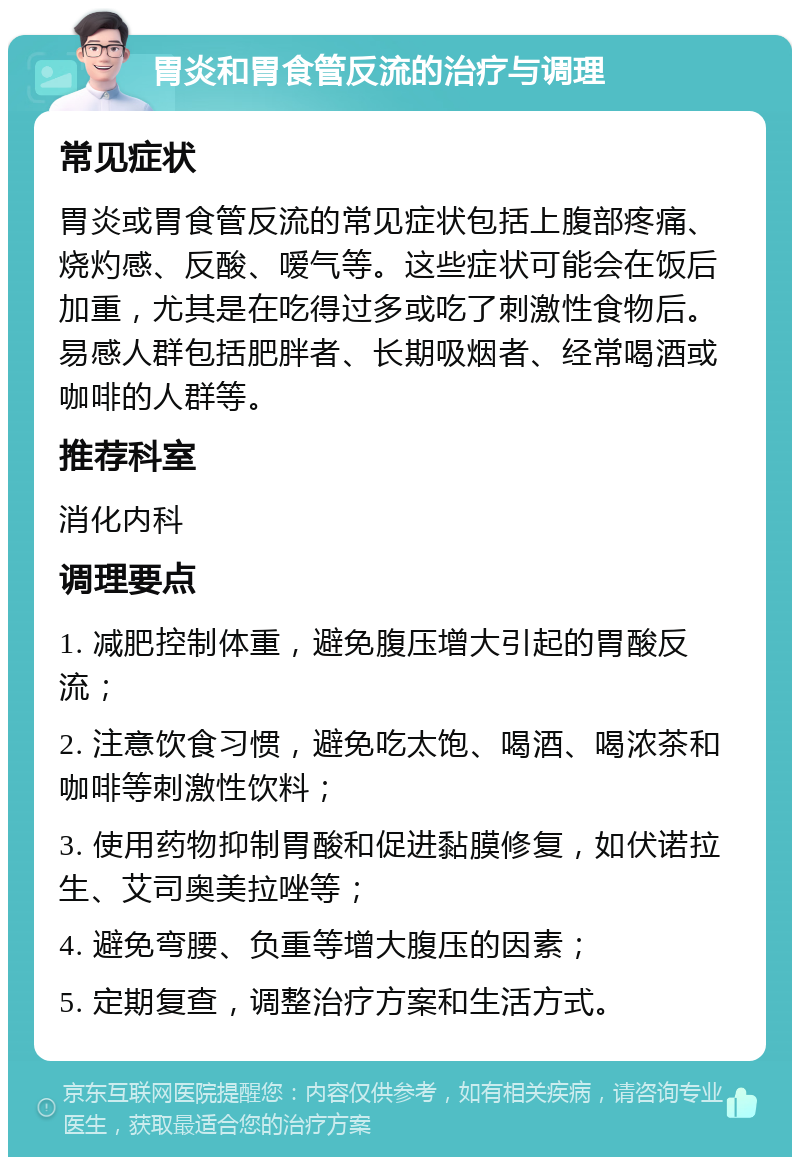 胃炎和胃食管反流的治疗与调理 常见症状 胃炎或胃食管反流的常见症状包括上腹部疼痛、烧灼感、反酸、嗳气等。这些症状可能会在饭后加重，尤其是在吃得过多或吃了刺激性食物后。易感人群包括肥胖者、长期吸烟者、经常喝酒或咖啡的人群等。 推荐科室 消化内科 调理要点 1. 减肥控制体重，避免腹压增大引起的胃酸反流； 2. 注意饮食习惯，避免吃太饱、喝酒、喝浓茶和咖啡等刺激性饮料； 3. 使用药物抑制胃酸和促进黏膜修复，如伏诺拉生、艾司奥美拉唑等； 4. 避免弯腰、负重等增大腹压的因素； 5. 定期复查，调整治疗方案和生活方式。