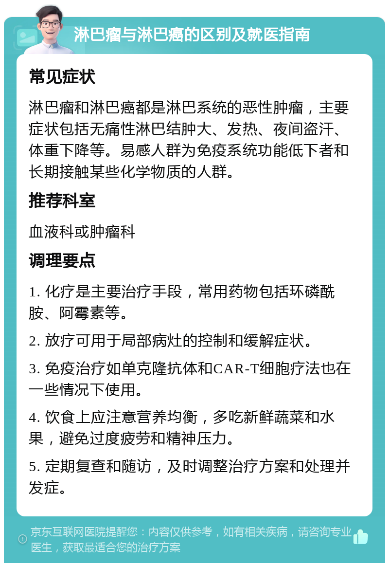 淋巴瘤与淋巴癌的区别及就医指南 常见症状 淋巴瘤和淋巴癌都是淋巴系统的恶性肿瘤，主要症状包括无痛性淋巴结肿大、发热、夜间盗汗、体重下降等。易感人群为免疫系统功能低下者和长期接触某些化学物质的人群。 推荐科室 血液科或肿瘤科 调理要点 1. 化疗是主要治疗手段，常用药物包括环磷酰胺、阿霉素等。 2. 放疗可用于局部病灶的控制和缓解症状。 3. 免疫治疗如单克隆抗体和CAR-T细胞疗法也在一些情况下使用。 4. 饮食上应注意营养均衡，多吃新鲜蔬菜和水果，避免过度疲劳和精神压力。 5. 定期复查和随访，及时调整治疗方案和处理并发症。