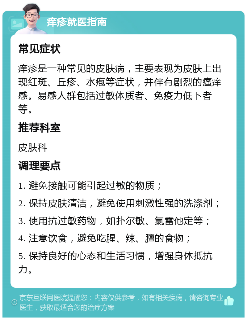 痒疹就医指南 常见症状 痒疹是一种常见的皮肤病，主要表现为皮肤上出现红斑、丘疹、水疱等症状，并伴有剧烈的瘙痒感。易感人群包括过敏体质者、免疫力低下者等。 推荐科室 皮肤科 调理要点 1. 避免接触可能引起过敏的物质； 2. 保持皮肤清洁，避免使用刺激性强的洗涤剂； 3. 使用抗过敏药物，如扑尔敏、氯雷他定等； 4. 注意饮食，避免吃腥、辣、膻的食物； 5. 保持良好的心态和生活习惯，增强身体抵抗力。