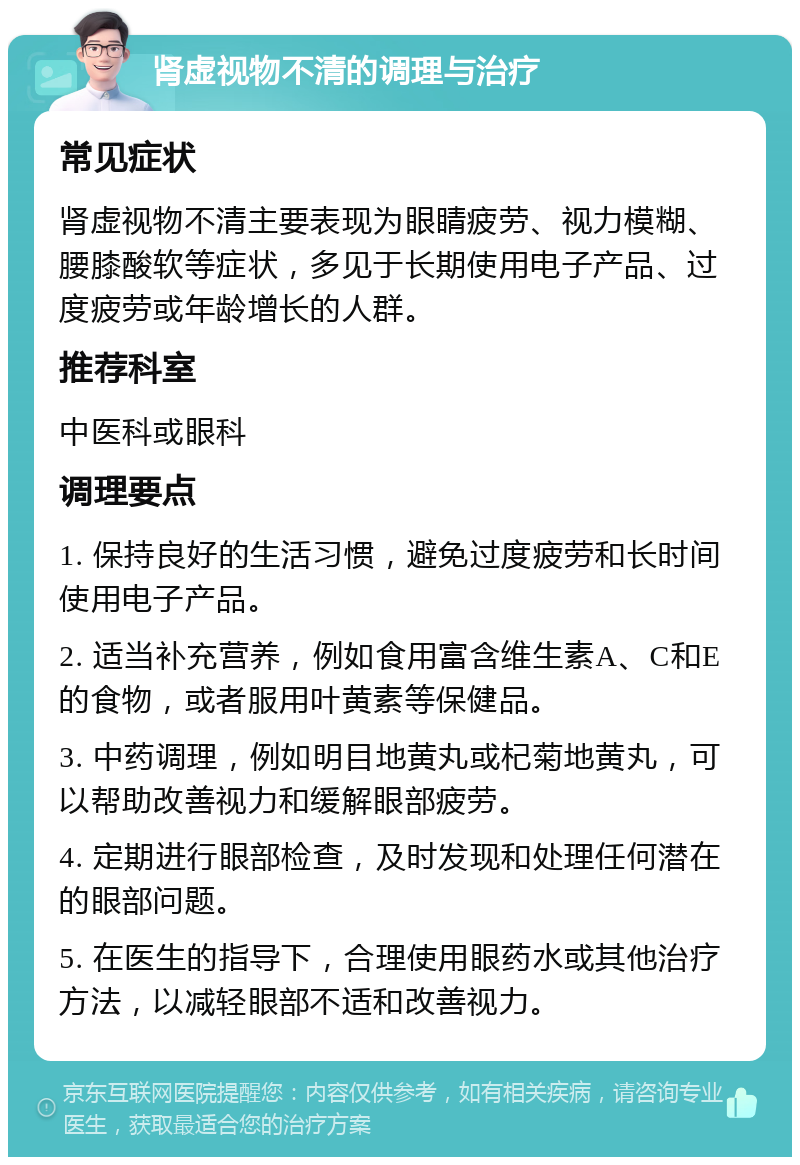 肾虚视物不清的调理与治疗 常见症状 肾虚视物不清主要表现为眼睛疲劳、视力模糊、腰膝酸软等症状，多见于长期使用电子产品、过度疲劳或年龄增长的人群。 推荐科室 中医科或眼科 调理要点 1. 保持良好的生活习惯，避免过度疲劳和长时间使用电子产品。 2. 适当补充营养，例如食用富含维生素A、C和E的食物，或者服用叶黄素等保健品。 3. 中药调理，例如明目地黄丸或杞菊地黄丸，可以帮助改善视力和缓解眼部疲劳。 4. 定期进行眼部检查，及时发现和处理任何潜在的眼部问题。 5. 在医生的指导下，合理使用眼药水或其他治疗方法，以减轻眼部不适和改善视力。