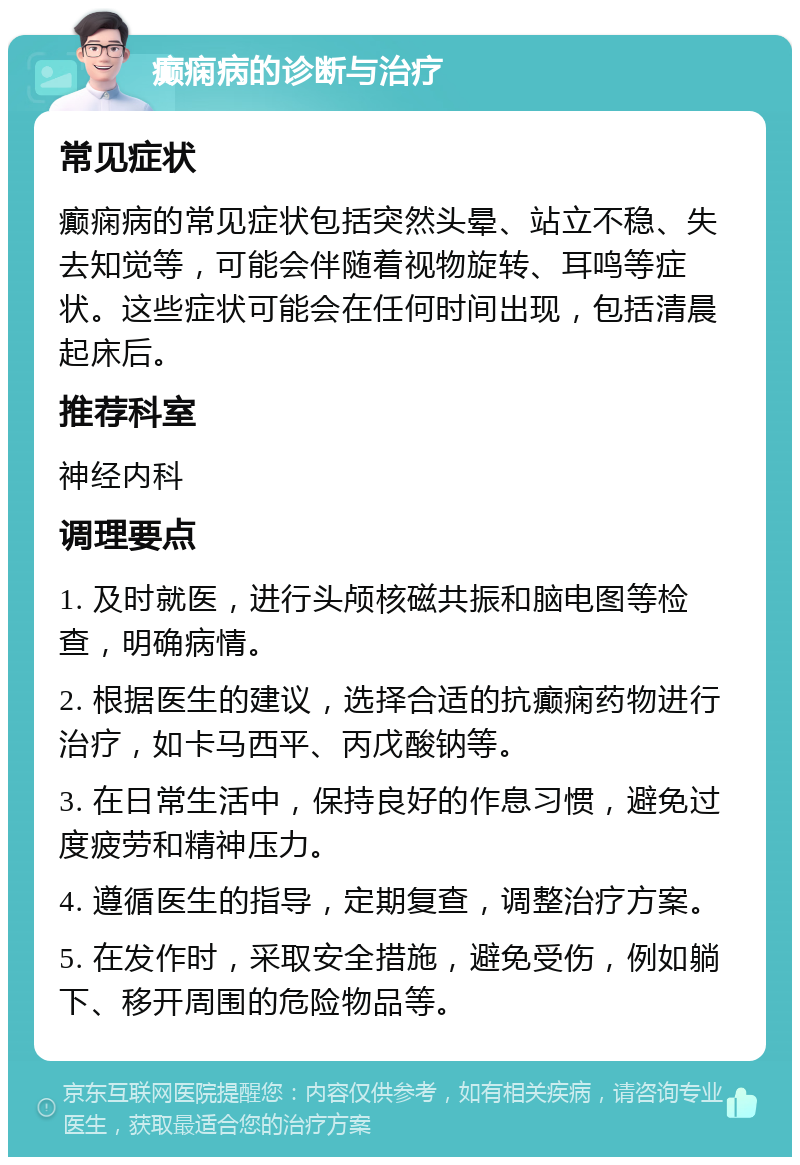 癫痫病的诊断与治疗 常见症状 癫痫病的常见症状包括突然头晕、站立不稳、失去知觉等，可能会伴随着视物旋转、耳鸣等症状。这些症状可能会在任何时间出现，包括清晨起床后。 推荐科室 神经内科 调理要点 1. 及时就医，进行头颅核磁共振和脑电图等检查，明确病情。 2. 根据医生的建议，选择合适的抗癫痫药物进行治疗，如卡马西平、丙戊酸钠等。 3. 在日常生活中，保持良好的作息习惯，避免过度疲劳和精神压力。 4. 遵循医生的指导，定期复查，调整治疗方案。 5. 在发作时，采取安全措施，避免受伤，例如躺下、移开周围的危险物品等。