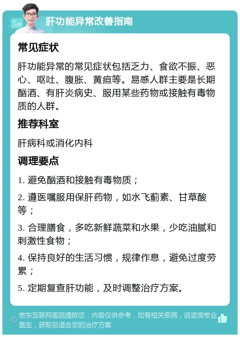 肝功能异常改善指南 常见症状 肝功能异常的常见症状包括乏力、食欲不振、恶心、呕吐、腹胀、黄疸等。易感人群主要是长期酗酒、有肝炎病史、服用某些药物或接触有毒物质的人群。 推荐科室 肝病科或消化内科 调理要点 1. 避免酗酒和接触有毒物质； 2. 遵医嘱服用保肝药物，如水飞蓟素、甘草酸等； 3. 合理膳食，多吃新鲜蔬菜和水果，少吃油腻和刺激性食物； 4. 保持良好的生活习惯，规律作息，避免过度劳累； 5. 定期复查肝功能，及时调整治疗方案。