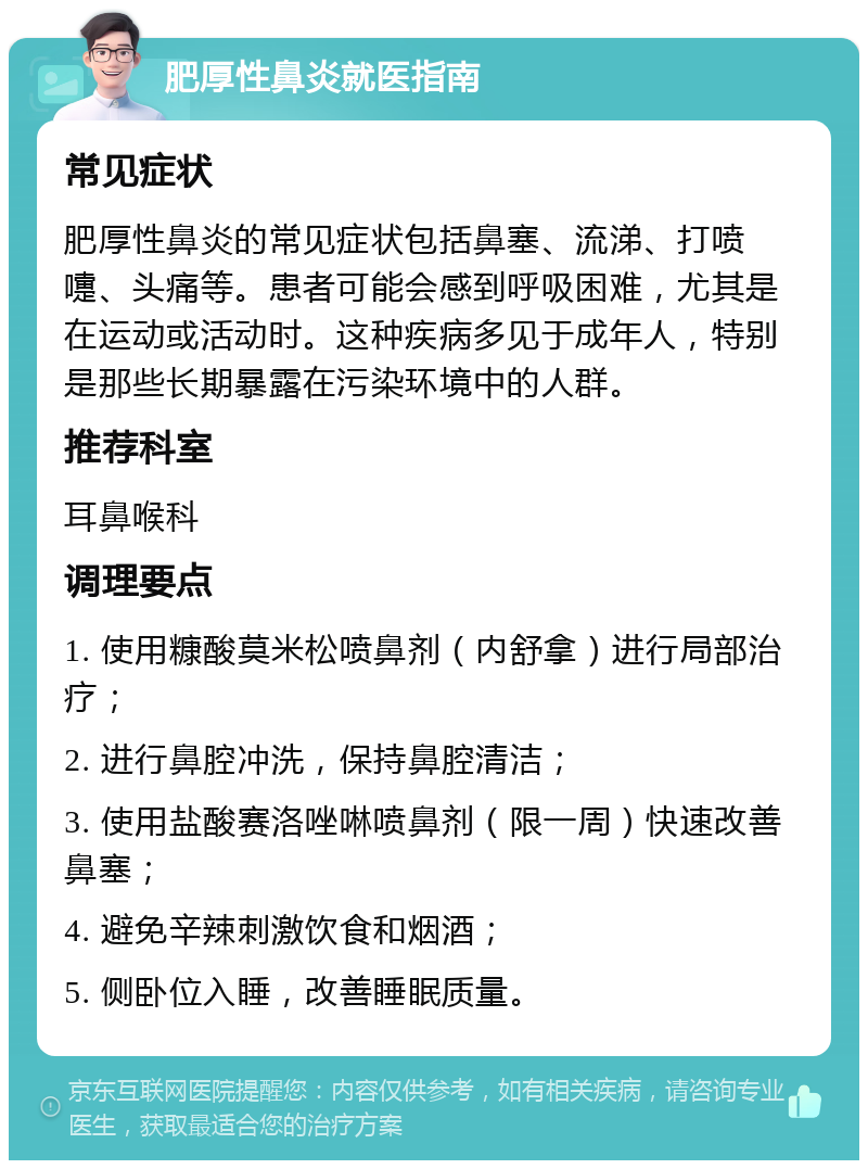 肥厚性鼻炎就医指南 常见症状 肥厚性鼻炎的常见症状包括鼻塞、流涕、打喷嚏、头痛等。患者可能会感到呼吸困难，尤其是在运动或活动时。这种疾病多见于成年人，特别是那些长期暴露在污染环境中的人群。 推荐科室 耳鼻喉科 调理要点 1. 使用糠酸莫米松喷鼻剂（内舒拿）进行局部治疗； 2. 进行鼻腔冲洗，保持鼻腔清洁； 3. 使用盐酸赛洛唑啉喷鼻剂（限一周）快速改善鼻塞； 4. 避免辛辣刺激饮食和烟酒； 5. 侧卧位入睡，改善睡眠质量。