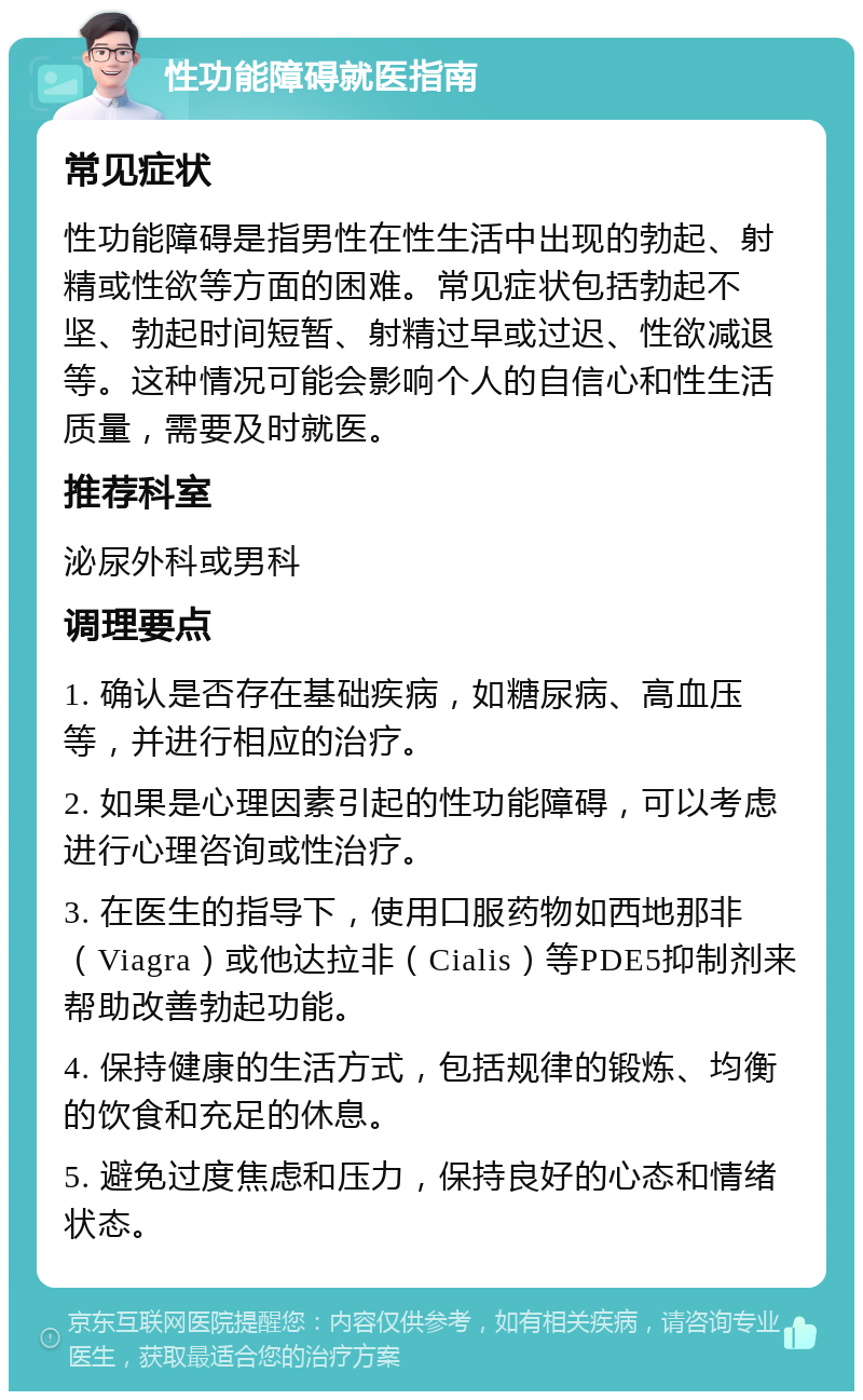 性功能障碍就医指南 常见症状 性功能障碍是指男性在性生活中出现的勃起、射精或性欲等方面的困难。常见症状包括勃起不坚、勃起时间短暂、射精过早或过迟、性欲减退等。这种情况可能会影响个人的自信心和性生活质量，需要及时就医。 推荐科室 泌尿外科或男科 调理要点 1. 确认是否存在基础疾病，如糖尿病、高血压等，并进行相应的治疗。 2. 如果是心理因素引起的性功能障碍，可以考虑进行心理咨询或性治疗。 3. 在医生的指导下，使用口服药物如西地那非（Viagra）或他达拉非（Cialis）等PDE5抑制剂来帮助改善勃起功能。 4. 保持健康的生活方式，包括规律的锻炼、均衡的饮食和充足的休息。 5. 避免过度焦虑和压力，保持良好的心态和情绪状态。