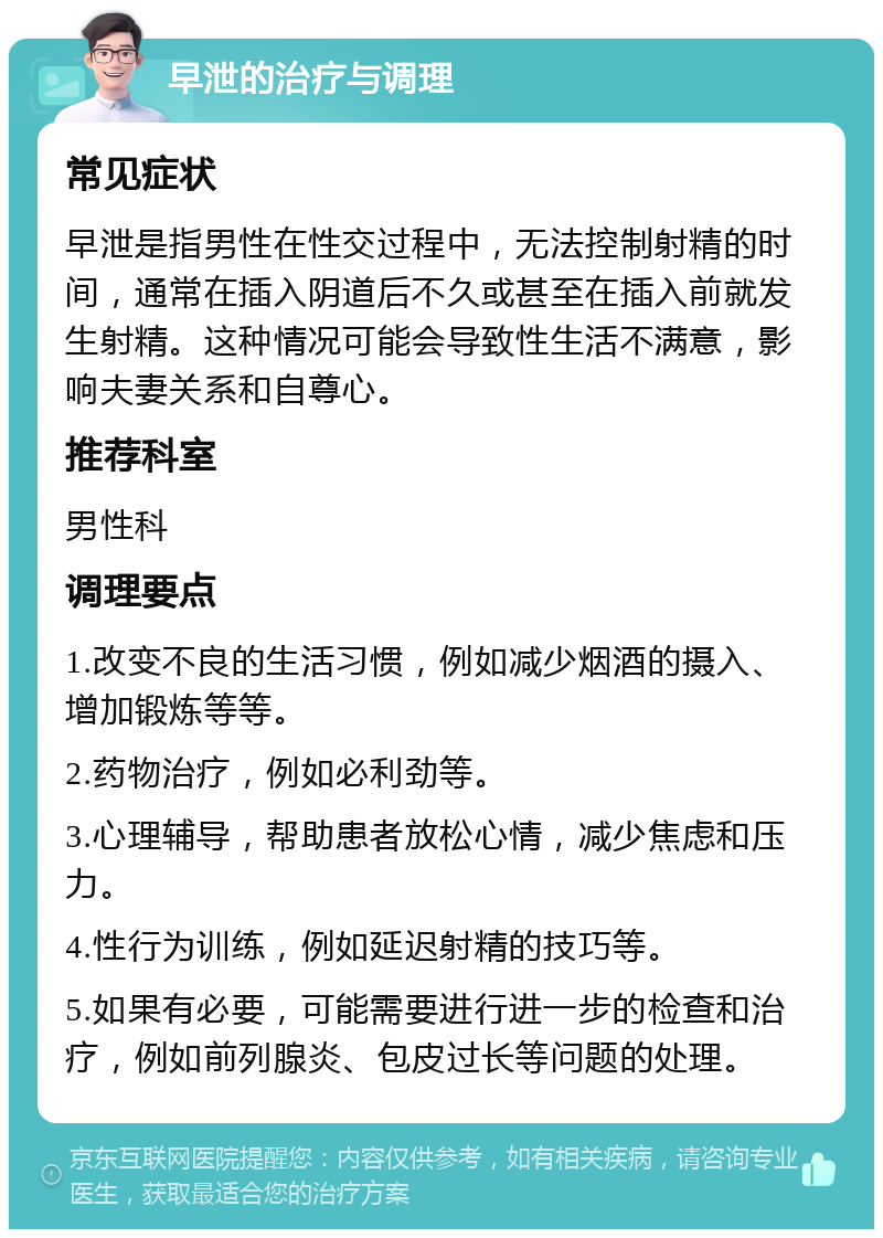 早泄的治疗与调理 常见症状 早泄是指男性在性交过程中，无法控制射精的时间，通常在插入阴道后不久或甚至在插入前就发生射精。这种情况可能会导致性生活不满意，影响夫妻关系和自尊心。 推荐科室 男性科 调理要点 1.改变不良的生活习惯，例如减少烟酒的摄入、增加锻炼等等。 2.药物治疗，例如必利劲等。 3.心理辅导，帮助患者放松心情，减少焦虑和压力。 4.性行为训练，例如延迟射精的技巧等。 5.如果有必要，可能需要进行进一步的检查和治疗，例如前列腺炎、包皮过长等问题的处理。