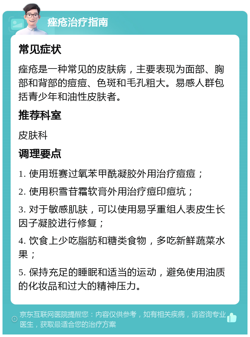 痤疮治疗指南 常见症状 痤疮是一种常见的皮肤病，主要表现为面部、胸部和背部的痘痘、色斑和毛孔粗大。易感人群包括青少年和油性皮肤者。 推荐科室 皮肤科 调理要点 1. 使用班赛过氧苯甲酰凝胶外用治疗痘痘； 2. 使用积雪苷霜软膏外用治疗痘印痘坑； 3. 对于敏感肌肤，可以使用易孚重组人表皮生长因子凝胶进行修复； 4. 饮食上少吃脂肪和糖类食物，多吃新鲜蔬菜水果； 5. 保持充足的睡眠和适当的运动，避免使用油质的化妆品和过大的精神压力。