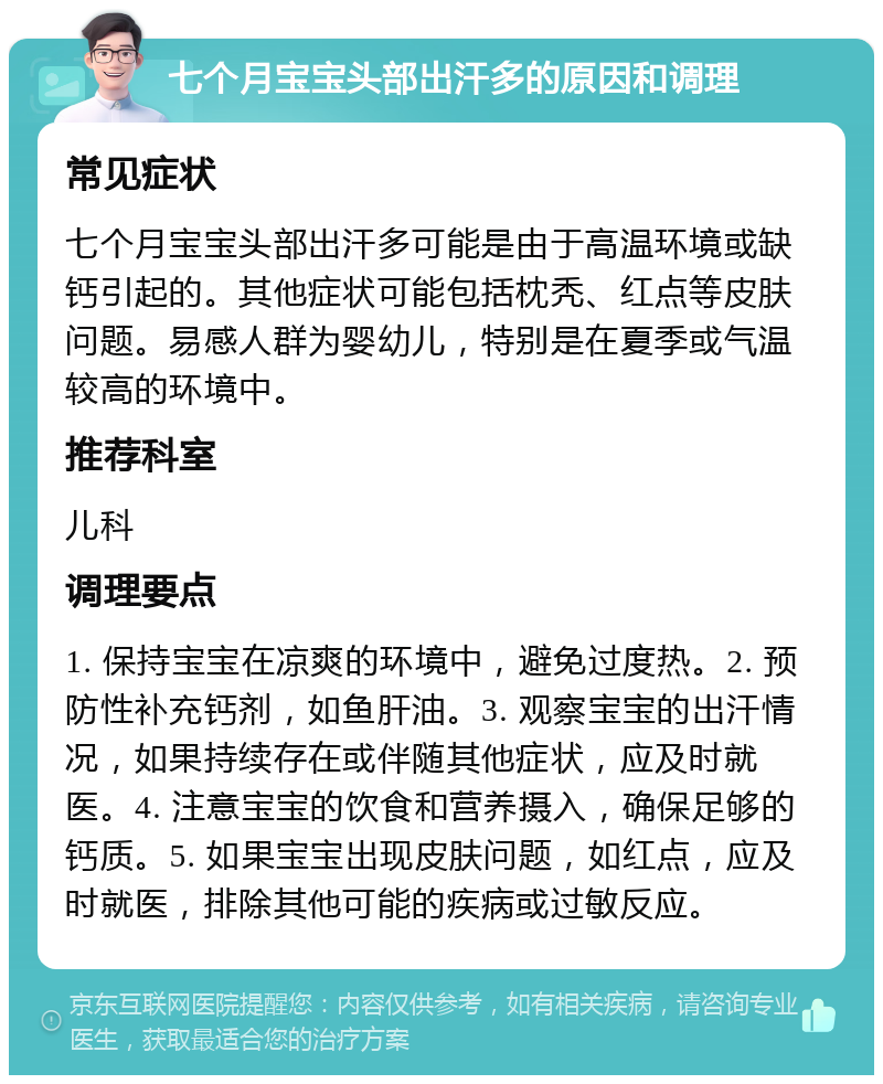 七个月宝宝头部出汗多的原因和调理 常见症状 七个月宝宝头部出汗多可能是由于高温环境或缺钙引起的。其他症状可能包括枕秃、红点等皮肤问题。易感人群为婴幼儿，特别是在夏季或气温较高的环境中。 推荐科室 儿科 调理要点 1. 保持宝宝在凉爽的环境中，避免过度热。2. 预防性补充钙剂，如鱼肝油。3. 观察宝宝的出汗情况，如果持续存在或伴随其他症状，应及时就医。4. 注意宝宝的饮食和营养摄入，确保足够的钙质。5. 如果宝宝出现皮肤问题，如红点，应及时就医，排除其他可能的疾病或过敏反应。