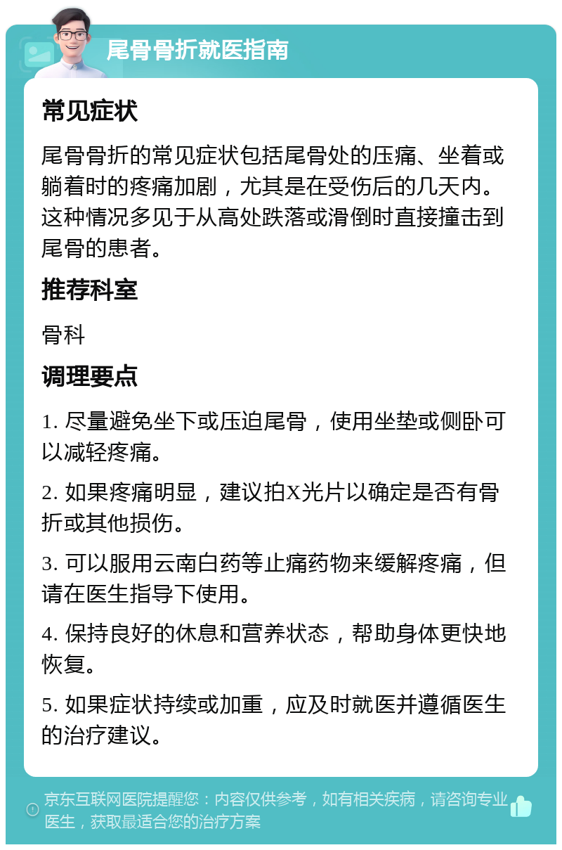 尾骨骨折就医指南 常见症状 尾骨骨折的常见症状包括尾骨处的压痛、坐着或躺着时的疼痛加剧，尤其是在受伤后的几天内。这种情况多见于从高处跌落或滑倒时直接撞击到尾骨的患者。 推荐科室 骨科 调理要点 1. 尽量避免坐下或压迫尾骨，使用坐垫或侧卧可以减轻疼痛。 2. 如果疼痛明显，建议拍X光片以确定是否有骨折或其他损伤。 3. 可以服用云南白药等止痛药物来缓解疼痛，但请在医生指导下使用。 4. 保持良好的休息和营养状态，帮助身体更快地恢复。 5. 如果症状持续或加重，应及时就医并遵循医生的治疗建议。