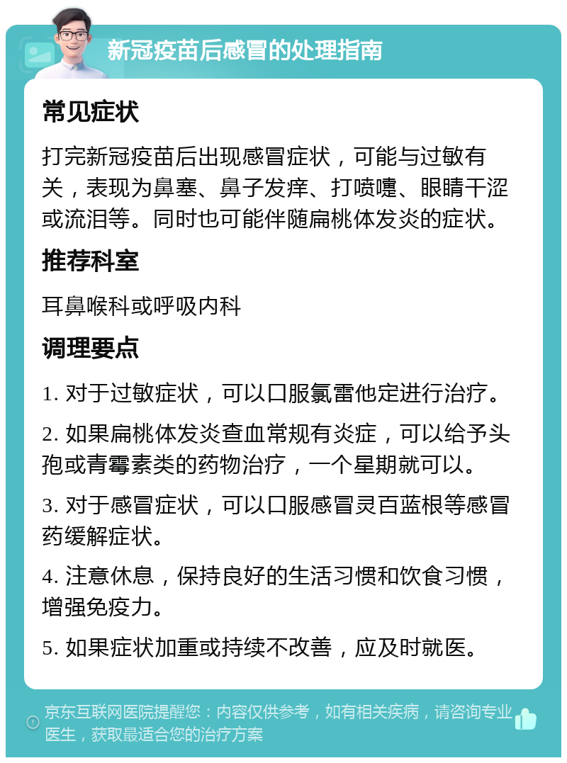 新冠疫苗后感冒的处理指南 常见症状 打完新冠疫苗后出现感冒症状，可能与过敏有关，表现为鼻塞、鼻子发痒、打喷嚏、眼睛干涩或流泪等。同时也可能伴随扁桃体发炎的症状。 推荐科室 耳鼻喉科或呼吸内科 调理要点 1. 对于过敏症状，可以口服氯雷他定进行治疗。 2. 如果扁桃体发炎查血常规有炎症，可以给予头孢或青霉素类的药物治疗，一个星期就可以。 3. 对于感冒症状，可以口服感冒灵百蓝根等感冒药缓解症状。 4. 注意休息，保持良好的生活习惯和饮食习惯，增强免疫力。 5. 如果症状加重或持续不改善，应及时就医。