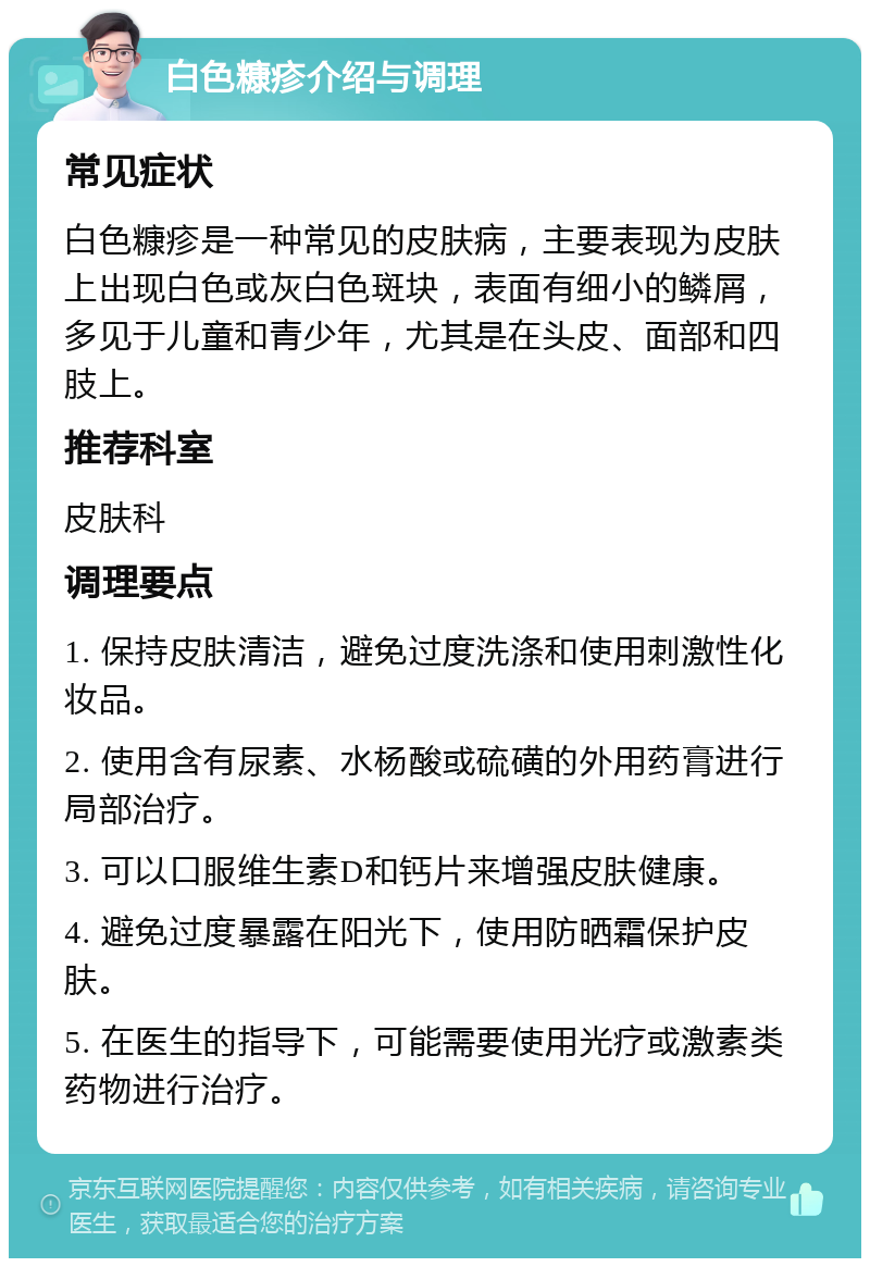 白色糠疹介绍与调理 常见症状 白色糠疹是一种常见的皮肤病，主要表现为皮肤上出现白色或灰白色斑块，表面有细小的鳞屑，多见于儿童和青少年，尤其是在头皮、面部和四肢上。 推荐科室 皮肤科 调理要点 1. 保持皮肤清洁，避免过度洗涤和使用刺激性化妆品。 2. 使用含有尿素、水杨酸或硫磺的外用药膏进行局部治疗。 3. 可以口服维生素D和钙片来增强皮肤健康。 4. 避免过度暴露在阳光下，使用防晒霜保护皮肤。 5. 在医生的指导下，可能需要使用光疗或激素类药物进行治疗。