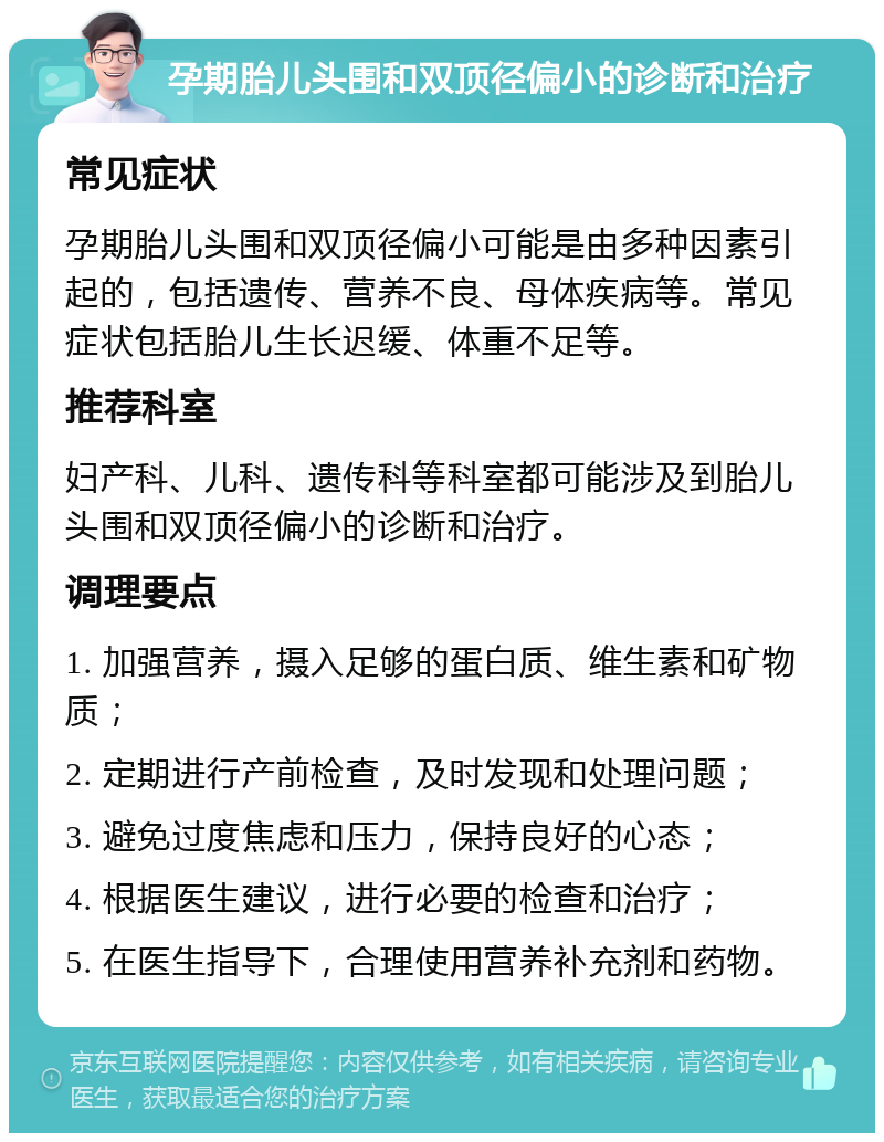 孕期胎儿头围和双顶径偏小的诊断和治疗 常见症状 孕期胎儿头围和双顶径偏小可能是由多种因素引起的，包括遗传、营养不良、母体疾病等。常见症状包括胎儿生长迟缓、体重不足等。 推荐科室 妇产科、儿科、遗传科等科室都可能涉及到胎儿头围和双顶径偏小的诊断和治疗。 调理要点 1. 加强营养，摄入足够的蛋白质、维生素和矿物质； 2. 定期进行产前检查，及时发现和处理问题； 3. 避免过度焦虑和压力，保持良好的心态； 4. 根据医生建议，进行必要的检查和治疗； 5. 在医生指导下，合理使用营养补充剂和药物。