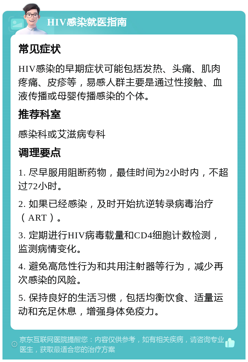 HIV感染就医指南 常见症状 HIV感染的早期症状可能包括发热、头痛、肌肉疼痛、皮疹等，易感人群主要是通过性接触、血液传播或母婴传播感染的个体。 推荐科室 感染科或艾滋病专科 调理要点 1. 尽早服用阻断药物，最佳时间为2小时内，不超过72小时。 2. 如果已经感染，及时开始抗逆转录病毒治疗（ART）。 3. 定期进行HIV病毒载量和CD4细胞计数检测，监测病情变化。 4. 避免高危性行为和共用注射器等行为，减少再次感染的风险。 5. 保持良好的生活习惯，包括均衡饮食、适量运动和充足休息，增强身体免疫力。