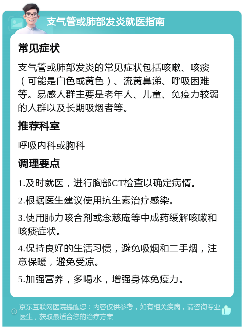 支气管或肺部发炎就医指南 常见症状 支气管或肺部发炎的常见症状包括咳嗽、咳痰（可能是白色或黄色）、流黄鼻涕、呼吸困难等。易感人群主要是老年人、儿童、免疫力较弱的人群以及长期吸烟者等。 推荐科室 呼吸内科或胸科 调理要点 1.及时就医，进行胸部CT检查以确定病情。 2.根据医生建议使用抗生素治疗感染。 3.使用肺力咳合剂或念慈庵等中成药缓解咳嗽和咳痰症状。 4.保持良好的生活习惯，避免吸烟和二手烟，注意保暖，避免受凉。 5.加强营养，多喝水，增强身体免疫力。