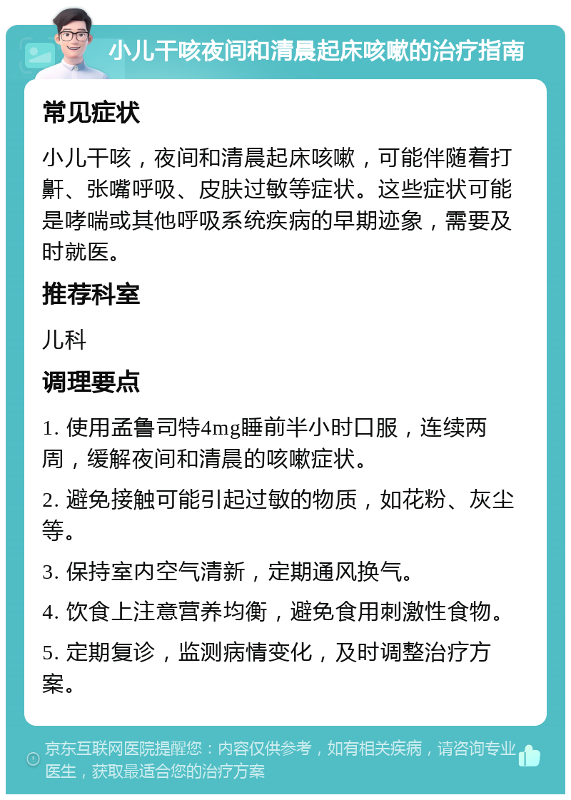 小儿干咳夜间和清晨起床咳嗽的治疗指南 常见症状 小儿干咳，夜间和清晨起床咳嗽，可能伴随着打鼾、张嘴呼吸、皮肤过敏等症状。这些症状可能是哮喘或其他呼吸系统疾病的早期迹象，需要及时就医。 推荐科室 儿科 调理要点 1. 使用孟鲁司特4mg睡前半小时口服，连续两周，缓解夜间和清晨的咳嗽症状。 2. 避免接触可能引起过敏的物质，如花粉、灰尘等。 3. 保持室内空气清新，定期通风换气。 4. 饮食上注意营养均衡，避免食用刺激性食物。 5. 定期复诊，监测病情变化，及时调整治疗方案。