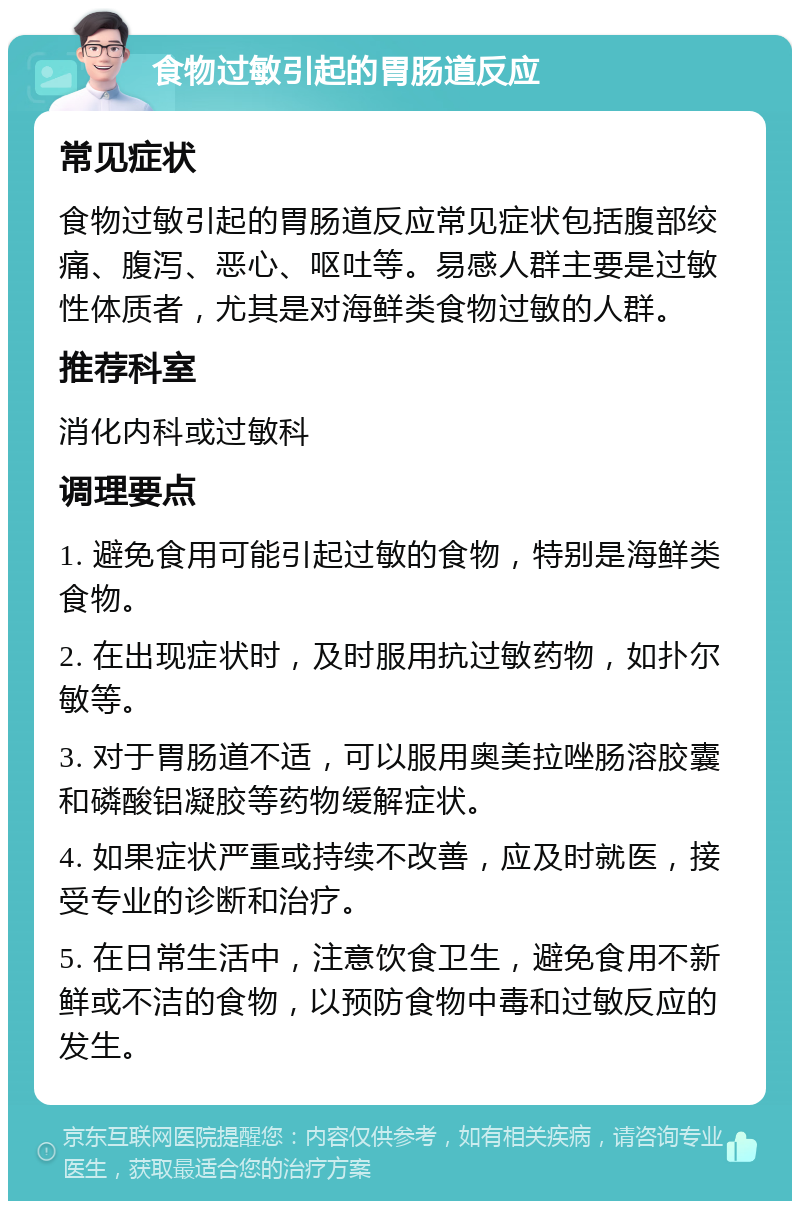 食物过敏引起的胃肠道反应 常见症状 食物过敏引起的胃肠道反应常见症状包括腹部绞痛、腹泻、恶心、呕吐等。易感人群主要是过敏性体质者，尤其是对海鲜类食物过敏的人群。 推荐科室 消化内科或过敏科 调理要点 1. 避免食用可能引起过敏的食物，特别是海鲜类食物。 2. 在出现症状时，及时服用抗过敏药物，如扑尔敏等。 3. 对于胃肠道不适，可以服用奥美拉唑肠溶胶囊和磷酸铝凝胶等药物缓解症状。 4. 如果症状严重或持续不改善，应及时就医，接受专业的诊断和治疗。 5. 在日常生活中，注意饮食卫生，避免食用不新鲜或不洁的食物，以预防食物中毒和过敏反应的发生。