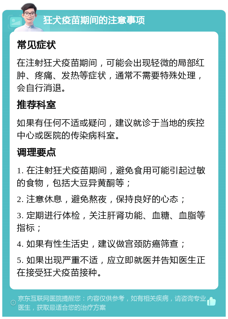 狂犬疫苗期间的注意事项 常见症状 在注射狂犬疫苗期间，可能会出现轻微的局部红肿、疼痛、发热等症状，通常不需要特殊处理，会自行消退。 推荐科室 如果有任何不适或疑问，建议就诊于当地的疾控中心或医院的传染病科室。 调理要点 1. 在注射狂犬疫苗期间，避免食用可能引起过敏的食物，包括大豆异黄酮等； 2. 注意休息，避免熬夜，保持良好的心态； 3. 定期进行体检，关注肝肾功能、血糖、血脂等指标； 4. 如果有性生活史，建议做宫颈防癌筛查； 5. 如果出现严重不适，应立即就医并告知医生正在接受狂犬疫苗接种。