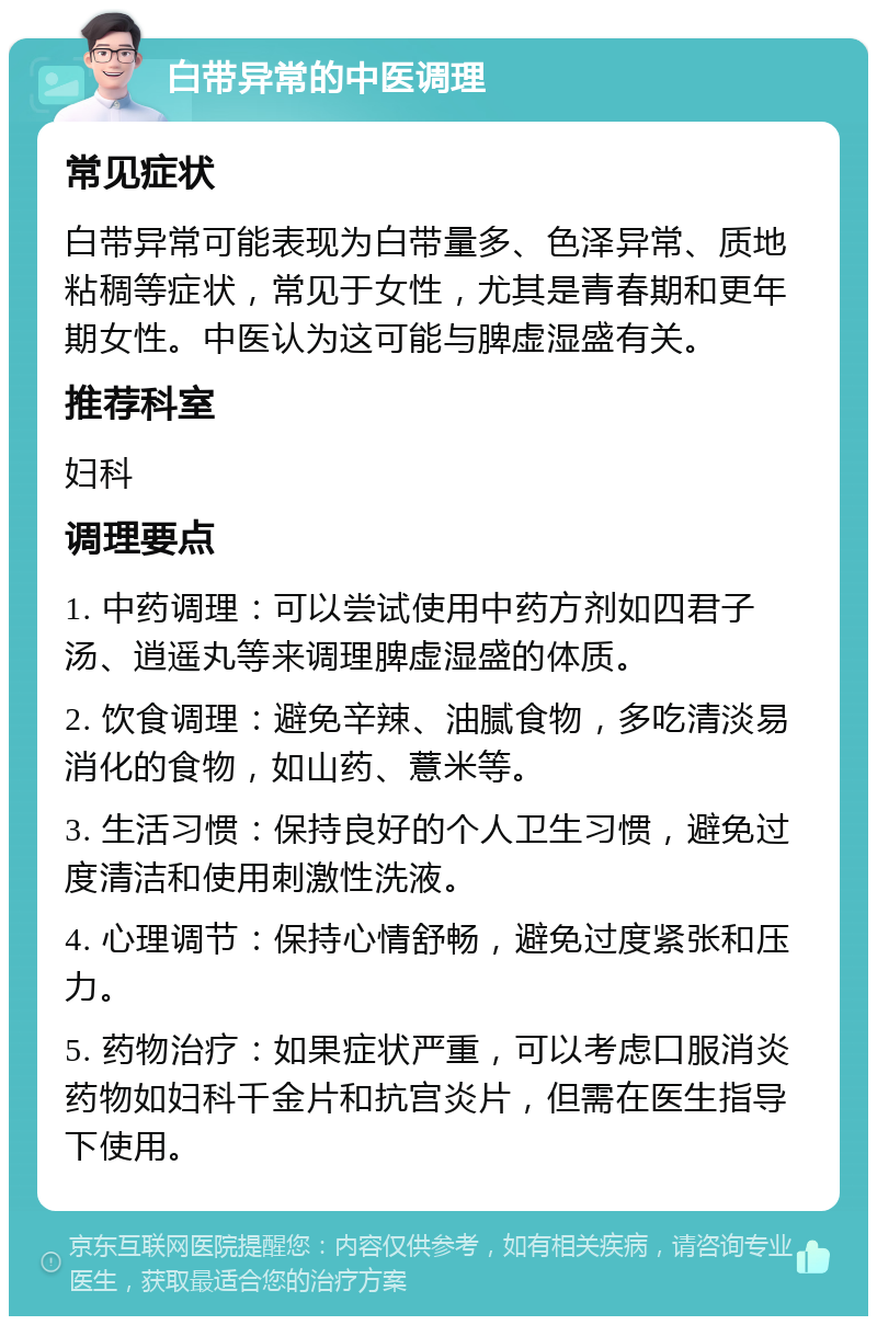 白带异常的中医调理 常见症状 白带异常可能表现为白带量多、色泽异常、质地粘稠等症状，常见于女性，尤其是青春期和更年期女性。中医认为这可能与脾虚湿盛有关。 推荐科室 妇科 调理要点 1. 中药调理：可以尝试使用中药方剂如四君子汤、逍遥丸等来调理脾虚湿盛的体质。 2. 饮食调理：避免辛辣、油腻食物，多吃清淡易消化的食物，如山药、薏米等。 3. 生活习惯：保持良好的个人卫生习惯，避免过度清洁和使用刺激性洗液。 4. 心理调节：保持心情舒畅，避免过度紧张和压力。 5. 药物治疗：如果症状严重，可以考虑口服消炎药物如妇科千金片和抗宫炎片，但需在医生指导下使用。