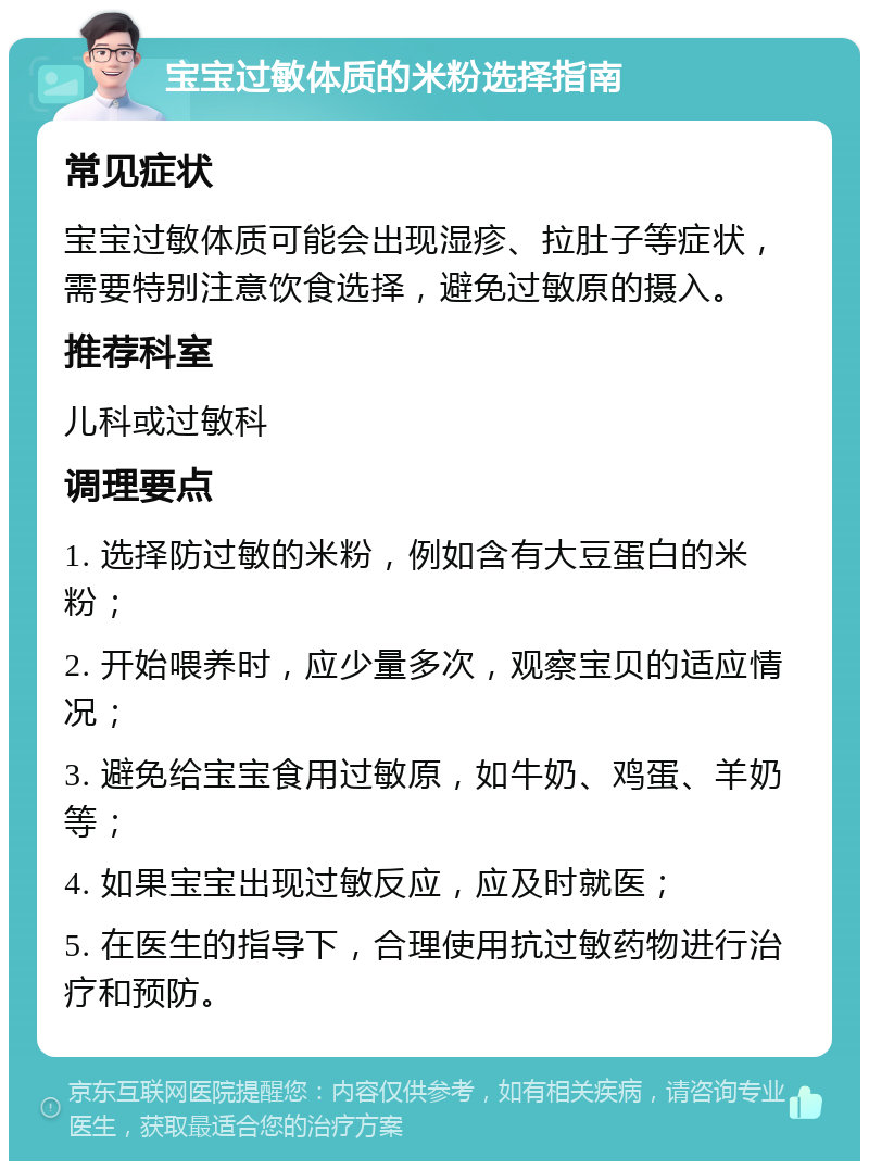 宝宝过敏体质的米粉选择指南 常见症状 宝宝过敏体质可能会出现湿疹、拉肚子等症状，需要特别注意饮食选择，避免过敏原的摄入。 推荐科室 儿科或过敏科 调理要点 1. 选择防过敏的米粉，例如含有大豆蛋白的米粉； 2. 开始喂养时，应少量多次，观察宝贝的适应情况； 3. 避免给宝宝食用过敏原，如牛奶、鸡蛋、羊奶等； 4. 如果宝宝出现过敏反应，应及时就医； 5. 在医生的指导下，合理使用抗过敏药物进行治疗和预防。