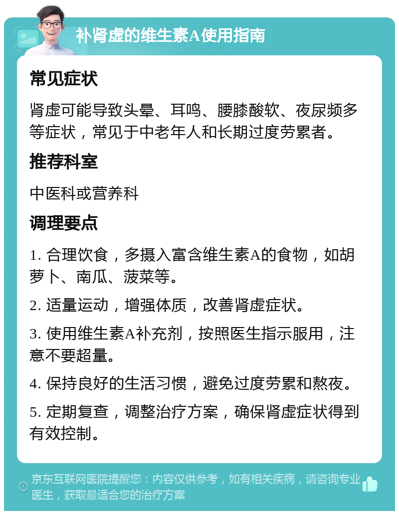 补肾虚的维生素A使用指南 常见症状 肾虚可能导致头晕、耳鸣、腰膝酸软、夜尿频多等症状，常见于中老年人和长期过度劳累者。 推荐科室 中医科或营养科 调理要点 1. 合理饮食，多摄入富含维生素A的食物，如胡萝卜、南瓜、菠菜等。 2. 适量运动，增强体质，改善肾虚症状。 3. 使用维生素A补充剂，按照医生指示服用，注意不要超量。 4. 保持良好的生活习惯，避免过度劳累和熬夜。 5. 定期复查，调整治疗方案，确保肾虚症状得到有效控制。