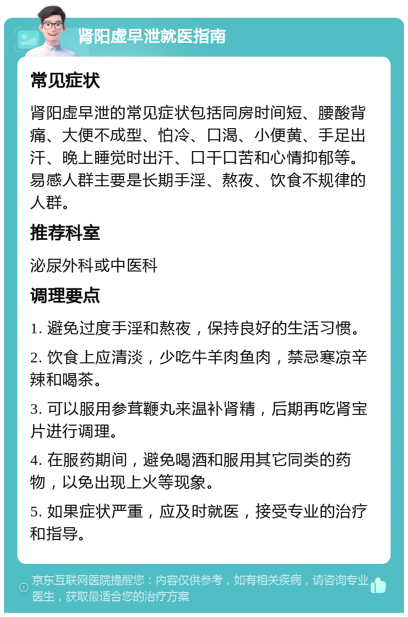 肾阳虚早泄就医指南 常见症状 肾阳虚早泄的常见症状包括同房时间短、腰酸背痛、大便不成型、怕冷、口渴、小便黄、手足出汗、晚上睡觉时出汗、口干口苦和心情抑郁等。易感人群主要是长期手淫、熬夜、饮食不规律的人群。 推荐科室 泌尿外科或中医科 调理要点 1. 避免过度手淫和熬夜，保持良好的生活习惯。 2. 饮食上应清淡，少吃牛羊肉鱼肉，禁忌寒凉辛辣和喝茶。 3. 可以服用参茸鞭丸来温补肾精，后期再吃肾宝片进行调理。 4. 在服药期间，避免喝酒和服用其它同类的药物，以免出现上火等现象。 5. 如果症状严重，应及时就医，接受专业的治疗和指导。