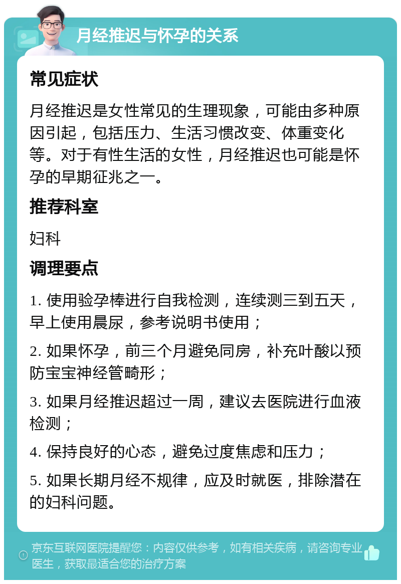 月经推迟与怀孕的关系 常见症状 月经推迟是女性常见的生理现象，可能由多种原因引起，包括压力、生活习惯改变、体重变化等。对于有性生活的女性，月经推迟也可能是怀孕的早期征兆之一。 推荐科室 妇科 调理要点 1. 使用验孕棒进行自我检测，连续测三到五天，早上使用晨尿，参考说明书使用； 2. 如果怀孕，前三个月避免同房，补充叶酸以预防宝宝神经管畸形； 3. 如果月经推迟超过一周，建议去医院进行血液检测； 4. 保持良好的心态，避免过度焦虑和压力； 5. 如果长期月经不规律，应及时就医，排除潜在的妇科问题。