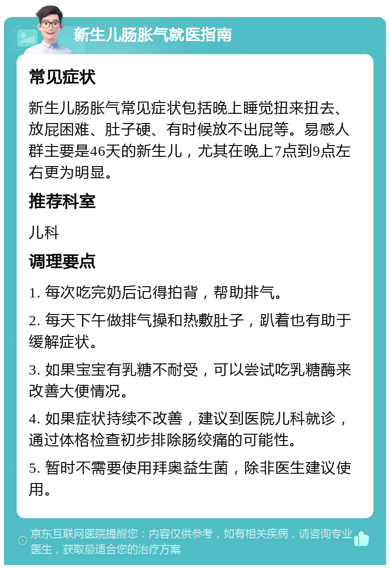 新生儿肠胀气就医指南 常见症状 新生儿肠胀气常见症状包括晚上睡觉扭来扭去、放屁困难、肚子硬、有时候放不出屁等。易感人群主要是46天的新生儿，尤其在晚上7点到9点左右更为明显。 推荐科室 儿科 调理要点 1. 每次吃完奶后记得拍背，帮助排气。 2. 每天下午做排气操和热敷肚子，趴着也有助于缓解症状。 3. 如果宝宝有乳糖不耐受，可以尝试吃乳糖酶来改善大便情况。 4. 如果症状持续不改善，建议到医院儿科就诊，通过体格检查初步排除肠绞痛的可能性。 5. 暂时不需要使用拜奥益生菌，除非医生建议使用。