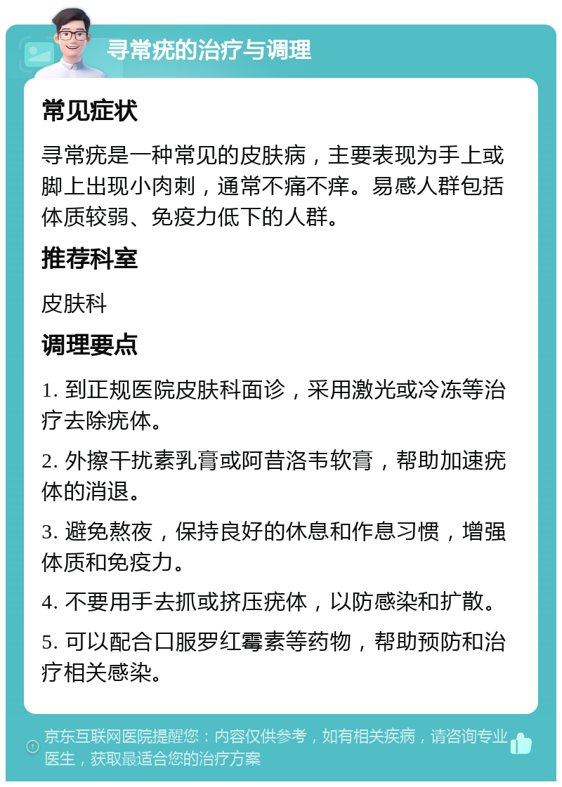 寻常疣的治疗与调理 常见症状 寻常疣是一种常见的皮肤病，主要表现为手上或脚上出现小肉刺，通常不痛不痒。易感人群包括体质较弱、免疫力低下的人群。 推荐科室 皮肤科 调理要点 1. 到正规医院皮肤科面诊，采用激光或冷冻等治疗去除疣体。 2. 外擦干扰素乳膏或阿昔洛韦软膏，帮助加速疣体的消退。 3. 避免熬夜，保持良好的休息和作息习惯，增强体质和免疫力。 4. 不要用手去抓或挤压疣体，以防感染和扩散。 5. 可以配合口服罗红霉素等药物，帮助预防和治疗相关感染。