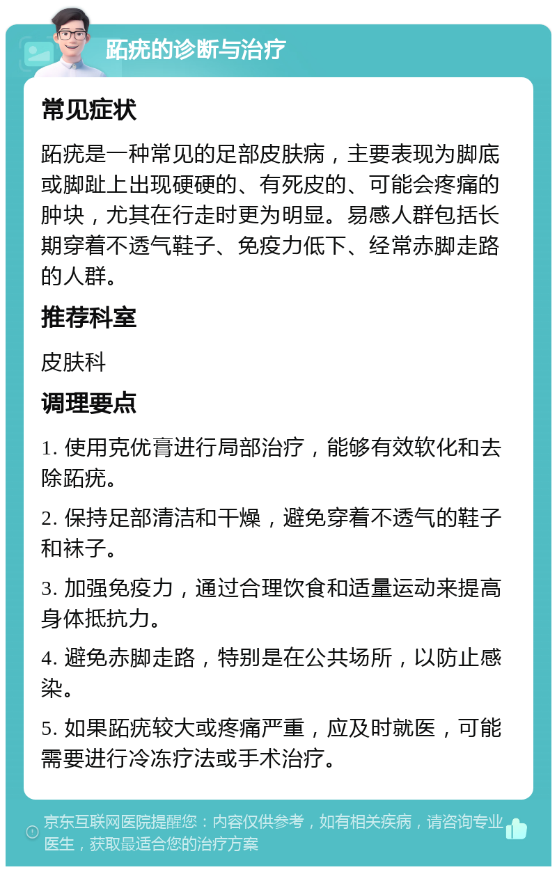 跖疣的诊断与治疗 常见症状 跖疣是一种常见的足部皮肤病，主要表现为脚底或脚趾上出现硬硬的、有死皮的、可能会疼痛的肿块，尤其在行走时更为明显。易感人群包括长期穿着不透气鞋子、免疫力低下、经常赤脚走路的人群。 推荐科室 皮肤科 调理要点 1. 使用克优膏进行局部治疗，能够有效软化和去除跖疣。 2. 保持足部清洁和干燥，避免穿着不透气的鞋子和袜子。 3. 加强免疫力，通过合理饮食和适量运动来提高身体抵抗力。 4. 避免赤脚走路，特别是在公共场所，以防止感染。 5. 如果跖疣较大或疼痛严重，应及时就医，可能需要进行冷冻疗法或手术治疗。