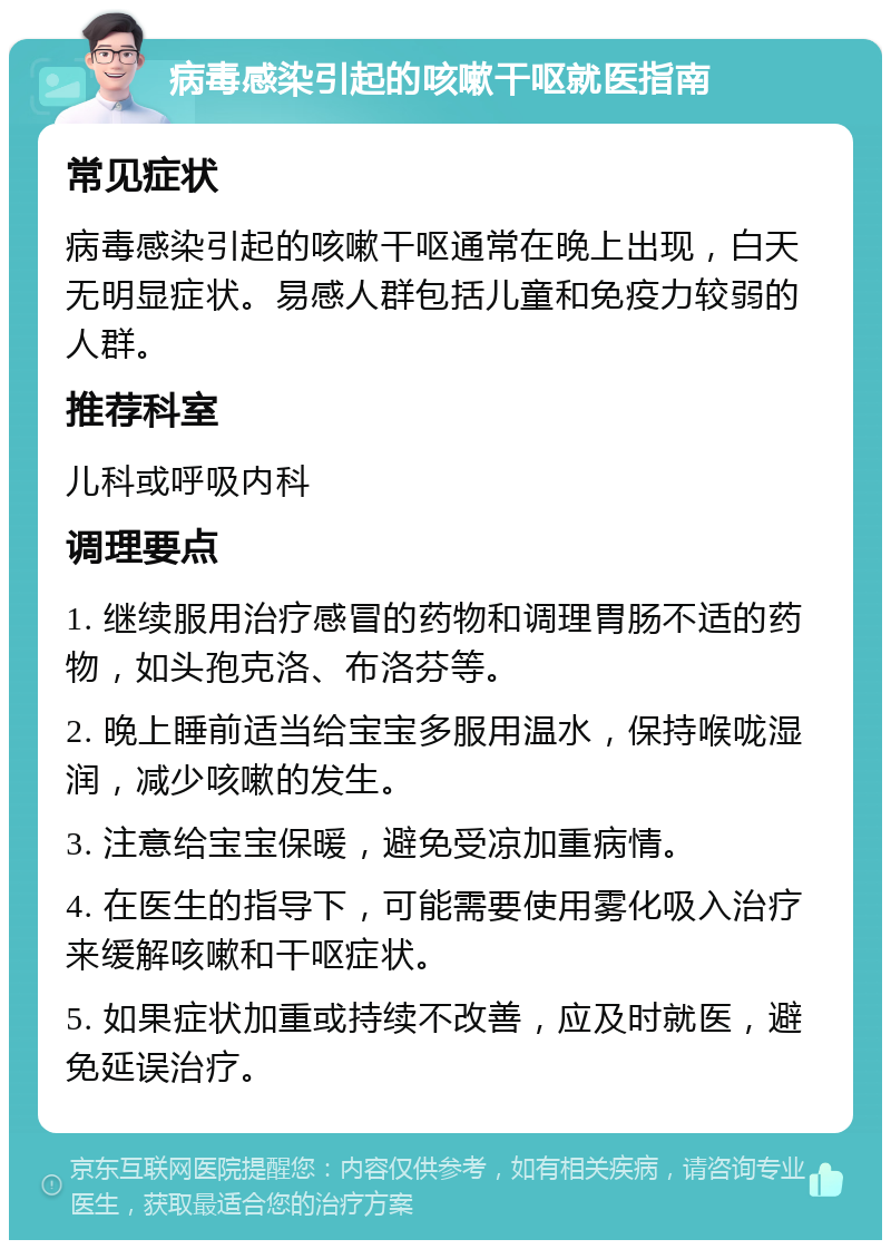 病毒感染引起的咳嗽干呕就医指南 常见症状 病毒感染引起的咳嗽干呕通常在晚上出现，白天无明显症状。易感人群包括儿童和免疫力较弱的人群。 推荐科室 儿科或呼吸内科 调理要点 1. 继续服用治疗感冒的药物和调理胃肠不适的药物，如头孢克洛、布洛芬等。 2. 晚上睡前适当给宝宝多服用温水，保持喉咙湿润，减少咳嗽的发生。 3. 注意给宝宝保暖，避免受凉加重病情。 4. 在医生的指导下，可能需要使用雾化吸入治疗来缓解咳嗽和干呕症状。 5. 如果症状加重或持续不改善，应及时就医，避免延误治疗。