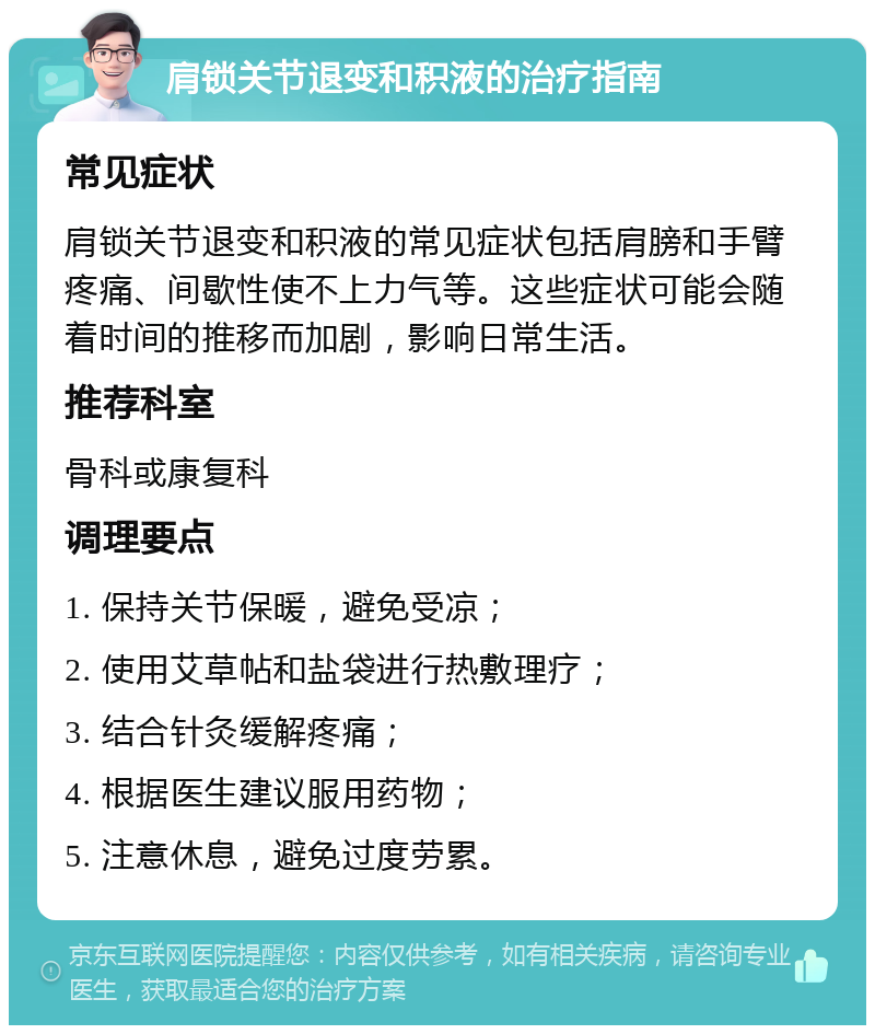 肩锁关节退变和积液的治疗指南 常见症状 肩锁关节退变和积液的常见症状包括肩膀和手臂疼痛、间歇性使不上力气等。这些症状可能会随着时间的推移而加剧，影响日常生活。 推荐科室 骨科或康复科 调理要点 1. 保持关节保暖，避免受凉； 2. 使用艾草帖和盐袋进行热敷理疗； 3. 结合针灸缓解疼痛； 4. 根据医生建议服用药物； 5. 注意休息，避免过度劳累。