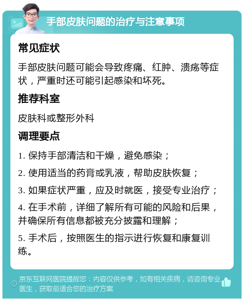 手部皮肤问题的治疗与注意事项 常见症状 手部皮肤问题可能会导致疼痛、红肿、溃疡等症状，严重时还可能引起感染和坏死。 推荐科室 皮肤科或整形外科 调理要点 1. 保持手部清洁和干燥，避免感染； 2. 使用适当的药膏或乳液，帮助皮肤恢复； 3. 如果症状严重，应及时就医，接受专业治疗； 4. 在手术前，详细了解所有可能的风险和后果，并确保所有信息都被充分披露和理解； 5. 手术后，按照医生的指示进行恢复和康复训练。