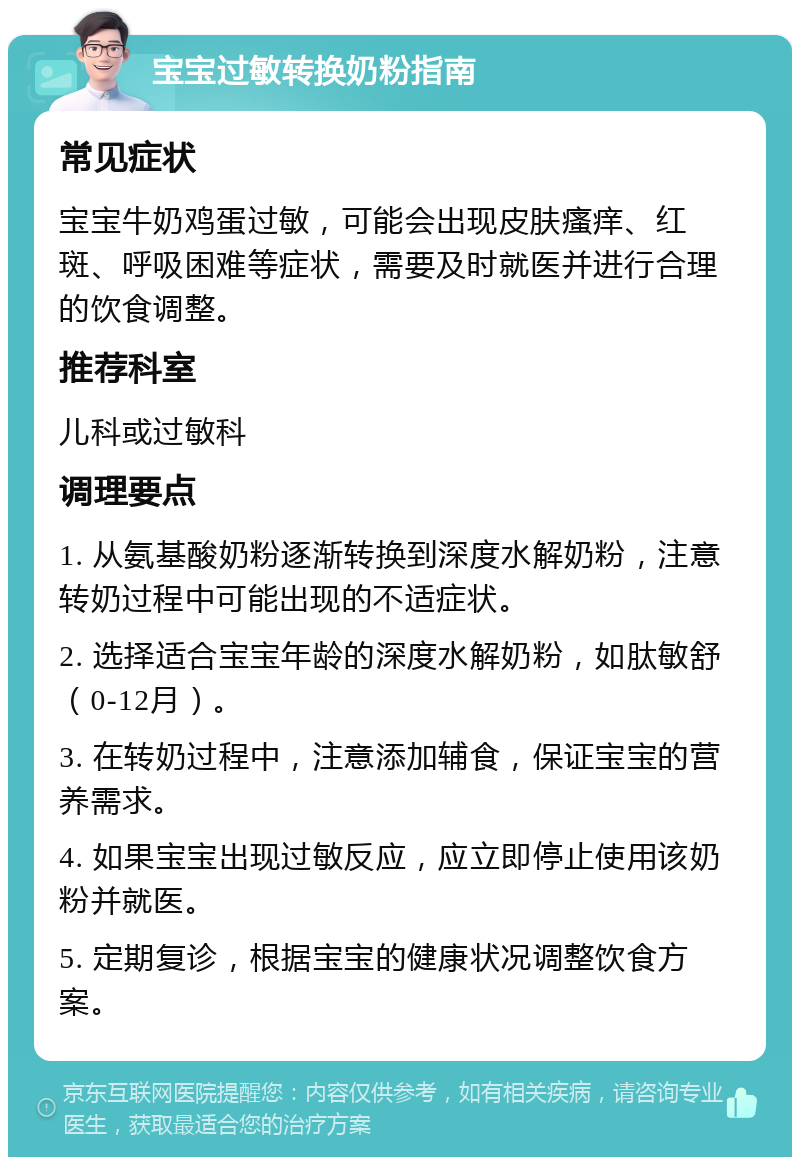 宝宝过敏转换奶粉指南 常见症状 宝宝牛奶鸡蛋过敏，可能会出现皮肤瘙痒、红斑、呼吸困难等症状，需要及时就医并进行合理的饮食调整。 推荐科室 儿科或过敏科 调理要点 1. 从氨基酸奶粉逐渐转换到深度水解奶粉，注意转奶过程中可能出现的不适症状。 2. 选择适合宝宝年龄的深度水解奶粉，如肽敏舒（0-12月）。 3. 在转奶过程中，注意添加辅食，保证宝宝的营养需求。 4. 如果宝宝出现过敏反应，应立即停止使用该奶粉并就医。 5. 定期复诊，根据宝宝的健康状况调整饮食方案。