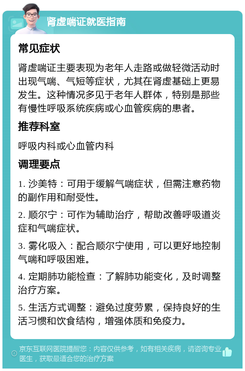 肾虚喘证就医指南 常见症状 肾虚喘证主要表现为老年人走路或做轻微活动时出现气喘、气短等症状，尤其在肾虚基础上更易发生。这种情况多见于老年人群体，特别是那些有慢性呼吸系统疾病或心血管疾病的患者。 推荐科室 呼吸内科或心血管内科 调理要点 1. 沙美特：可用于缓解气喘症状，但需注意药物的副作用和耐受性。 2. 顺尔宁：可作为辅助治疗，帮助改善呼吸道炎症和气喘症状。 3. 雾化吸入：配合顺尔宁使用，可以更好地控制气喘和呼吸困难。 4. 定期肺功能检查：了解肺功能变化，及时调整治疗方案。 5. 生活方式调整：避免过度劳累，保持良好的生活习惯和饮食结构，增强体质和免疫力。