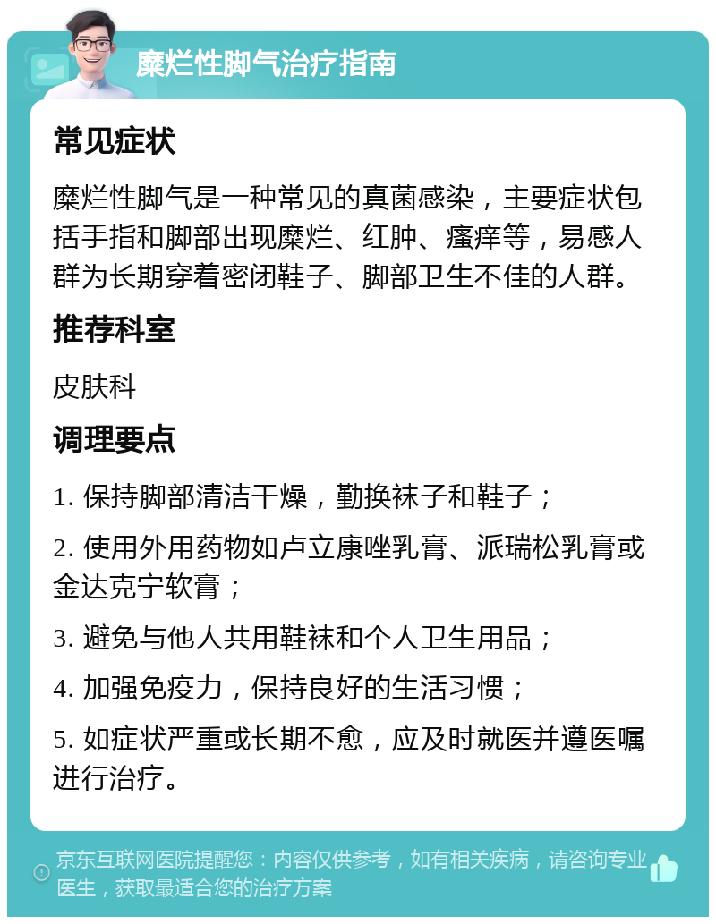 糜烂性脚气治疗指南 常见症状 糜烂性脚气是一种常见的真菌感染，主要症状包括手指和脚部出现糜烂、红肿、瘙痒等，易感人群为长期穿着密闭鞋子、脚部卫生不佳的人群。 推荐科室 皮肤科 调理要点 1. 保持脚部清洁干燥，勤换袜子和鞋子； 2. 使用外用药物如卢立康唑乳膏、派瑞松乳膏或金达克宁软膏； 3. 避免与他人共用鞋袜和个人卫生用品； 4. 加强免疫力，保持良好的生活习惯； 5. 如症状严重或长期不愈，应及时就医并遵医嘱进行治疗。