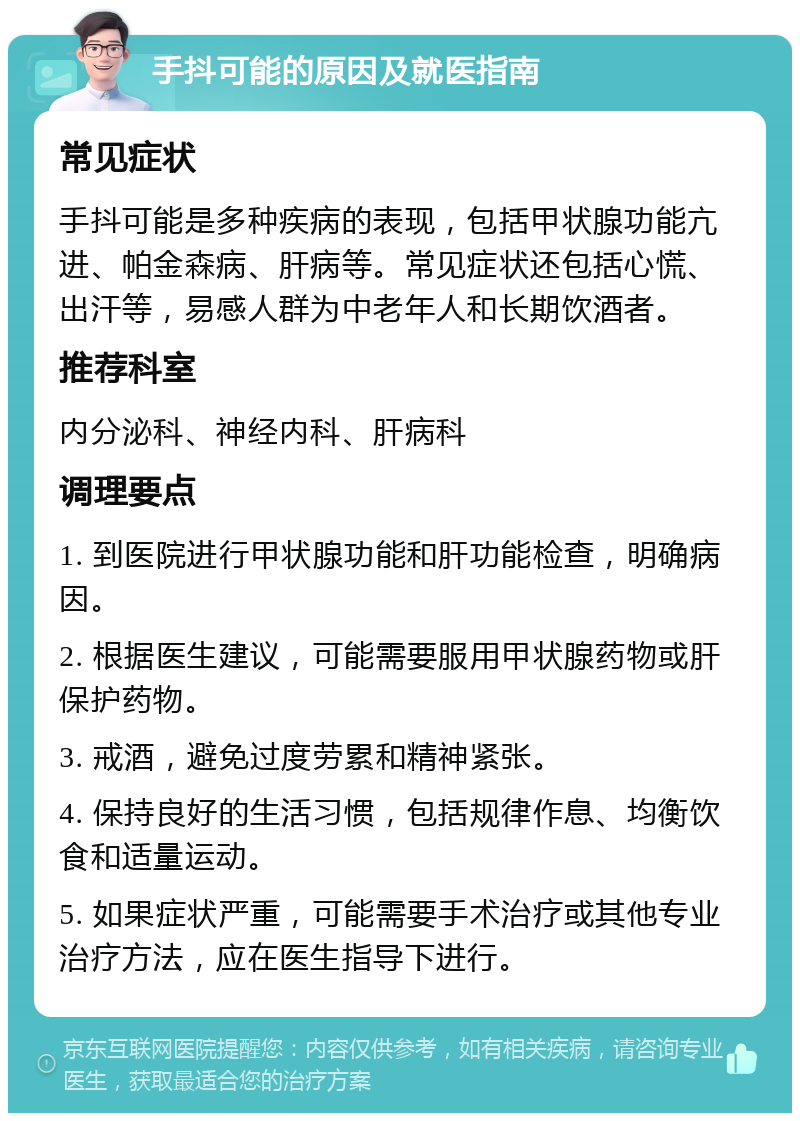 手抖可能的原因及就医指南 常见症状 手抖可能是多种疾病的表现，包括甲状腺功能亢进、帕金森病、肝病等。常见症状还包括心慌、出汗等，易感人群为中老年人和长期饮酒者。 推荐科室 内分泌科、神经内科、肝病科 调理要点 1. 到医院进行甲状腺功能和肝功能检查，明确病因。 2. 根据医生建议，可能需要服用甲状腺药物或肝保护药物。 3. 戒酒，避免过度劳累和精神紧张。 4. 保持良好的生活习惯，包括规律作息、均衡饮食和适量运动。 5. 如果症状严重，可能需要手术治疗或其他专业治疗方法，应在医生指导下进行。