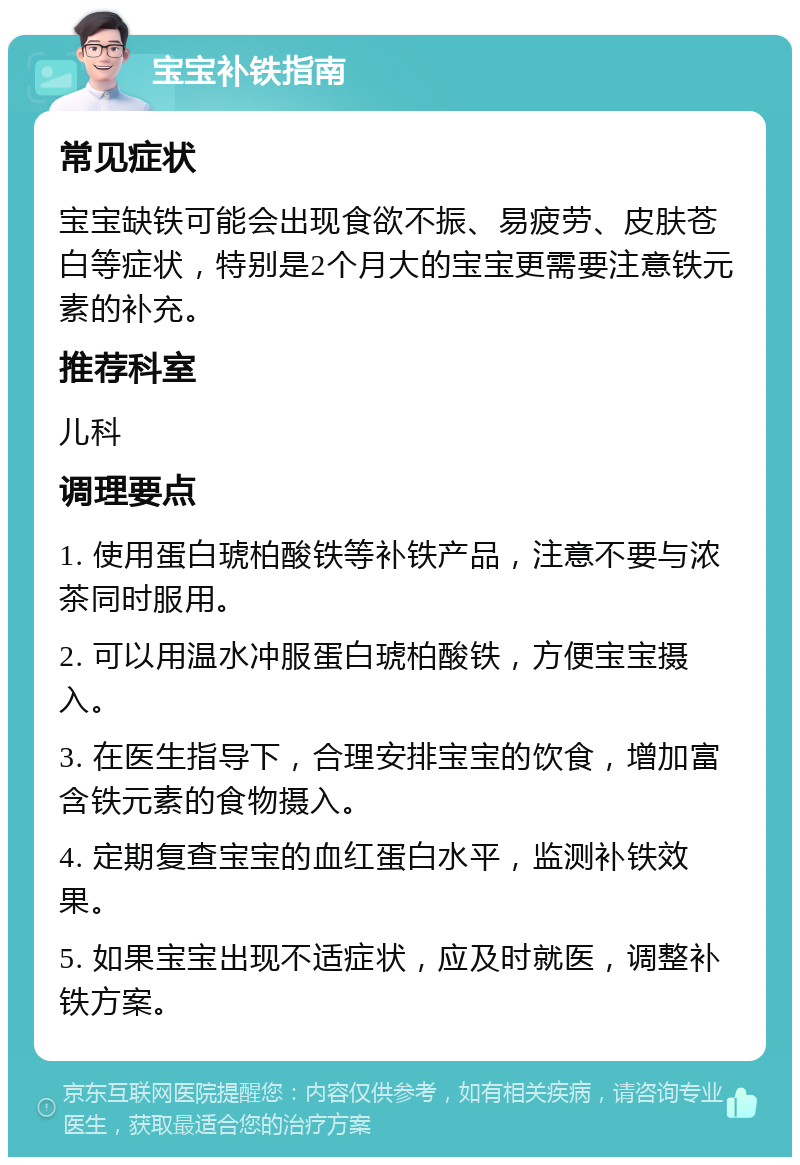 宝宝补铁指南 常见症状 宝宝缺铁可能会出现食欲不振、易疲劳、皮肤苍白等症状，特别是2个月大的宝宝更需要注意铁元素的补充。 推荐科室 儿科 调理要点 1. 使用蛋白琥柏酸铁等补铁产品，注意不要与浓茶同时服用。 2. 可以用温水冲服蛋白琥柏酸铁，方便宝宝摄入。 3. 在医生指导下，合理安排宝宝的饮食，增加富含铁元素的食物摄入。 4. 定期复查宝宝的血红蛋白水平，监测补铁效果。 5. 如果宝宝出现不适症状，应及时就医，调整补铁方案。