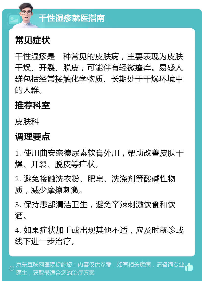 干性湿疹就医指南 常见症状 干性湿疹是一种常见的皮肤病，主要表现为皮肤干燥、开裂、脱皮，可能伴有轻微瘙痒。易感人群包括经常接触化学物质、长期处于干燥环境中的人群。 推荐科室 皮肤科 调理要点 1. 使用曲安奈德尿素软膏外用，帮助改善皮肤干燥、开裂、脱皮等症状。 2. 避免接触洗衣粉、肥皂、洗涤剂等酸碱性物质，减少摩擦刺激。 3. 保持患部清洁卫生，避免辛辣刺激饮食和饮酒。 4. 如果症状加重或出现其他不适，应及时就诊或线下进一步治疗。