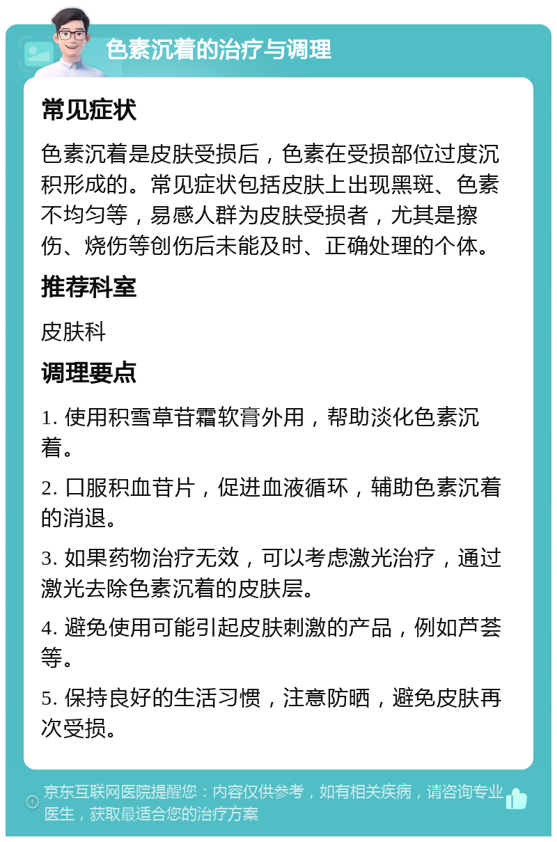 色素沉着的治疗与调理 常见症状 色素沉着是皮肤受损后，色素在受损部位过度沉积形成的。常见症状包括皮肤上出现黑斑、色素不均匀等，易感人群为皮肤受损者，尤其是擦伤、烧伤等创伤后未能及时、正确处理的个体。 推荐科室 皮肤科 调理要点 1. 使用积雪草苷霜软膏外用，帮助淡化色素沉着。 2. 口服积血苷片，促进血液循环，辅助色素沉着的消退。 3. 如果药物治疗无效，可以考虑激光治疗，通过激光去除色素沉着的皮肤层。 4. 避免使用可能引起皮肤刺激的产品，例如芦荟等。 5. 保持良好的生活习惯，注意防晒，避免皮肤再次受损。