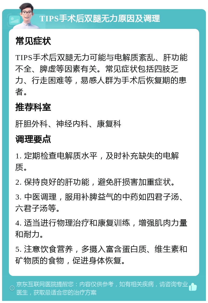 TIPS手术后双腿无力原因及调理 常见症状 TIPS手术后双腿无力可能与电解质紊乱、肝功能不全、脾虚等因素有关。常见症状包括四肢乏力、行走困难等，易感人群为手术后恢复期的患者。 推荐科室 肝胆外科、神经内科、康复科 调理要点 1. 定期检查电解质水平，及时补充缺失的电解质。 2. 保持良好的肝功能，避免肝损害加重症状。 3. 中医调理，服用补脾益气的中药如四君子汤、六君子汤等。 4. 适当进行物理治疗和康复训练，增强肌肉力量和耐力。 5. 注意饮食营养，多摄入富含蛋白质、维生素和矿物质的食物，促进身体恢复。