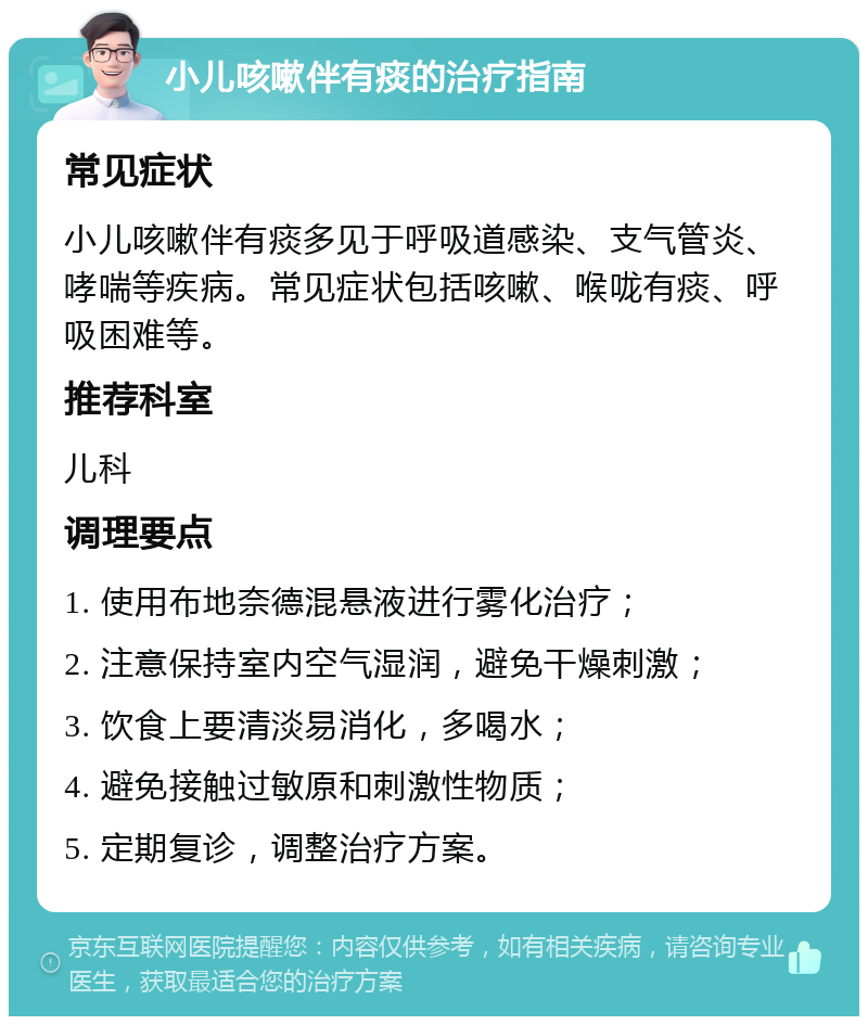 小儿咳嗽伴有痰的治疗指南 常见症状 小儿咳嗽伴有痰多见于呼吸道感染、支气管炎、哮喘等疾病。常见症状包括咳嗽、喉咙有痰、呼吸困难等。 推荐科室 儿科 调理要点 1. 使用布地奈德混悬液进行雾化治疗； 2. 注意保持室内空气湿润，避免干燥刺激； 3. 饮食上要清淡易消化，多喝水； 4. 避免接触过敏原和刺激性物质； 5. 定期复诊，调整治疗方案。