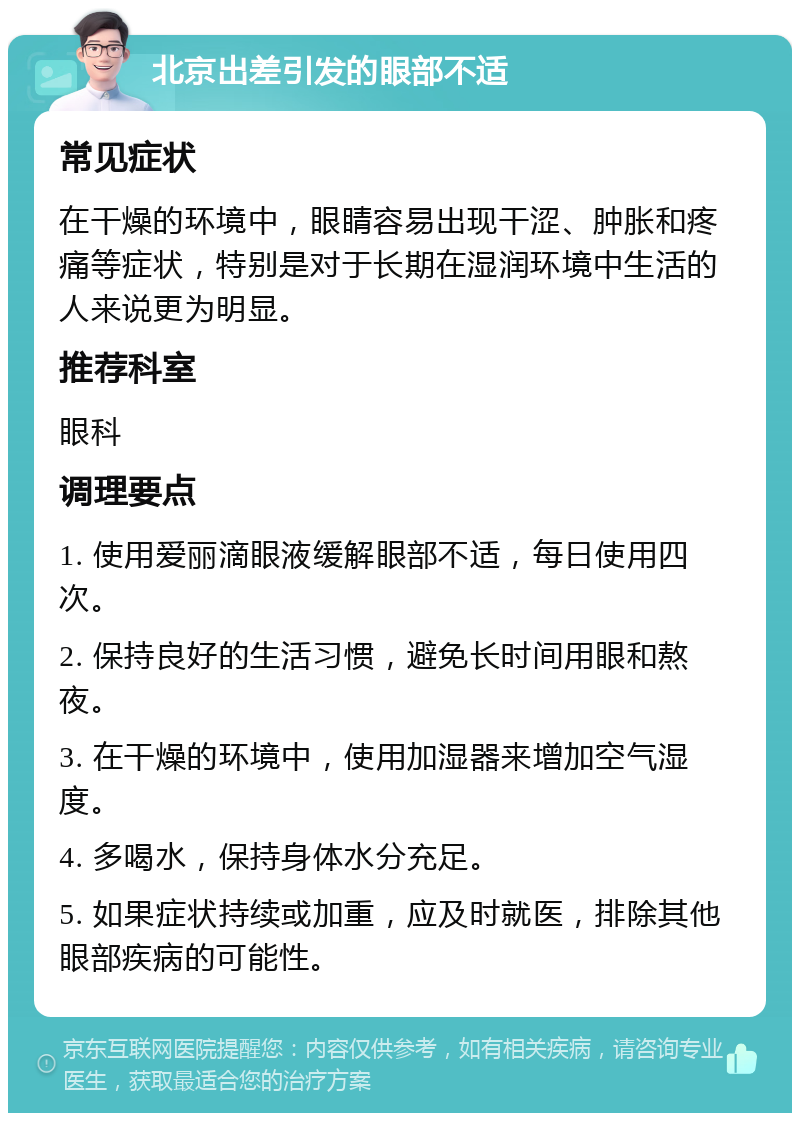 北京出差引发的眼部不适 常见症状 在干燥的环境中，眼睛容易出现干涩、肿胀和疼痛等症状，特别是对于长期在湿润环境中生活的人来说更为明显。 推荐科室 眼科 调理要点 1. 使用爱丽滴眼液缓解眼部不适，每日使用四次。 2. 保持良好的生活习惯，避免长时间用眼和熬夜。 3. 在干燥的环境中，使用加湿器来增加空气湿度。 4. 多喝水，保持身体水分充足。 5. 如果症状持续或加重，应及时就医，排除其他眼部疾病的可能性。