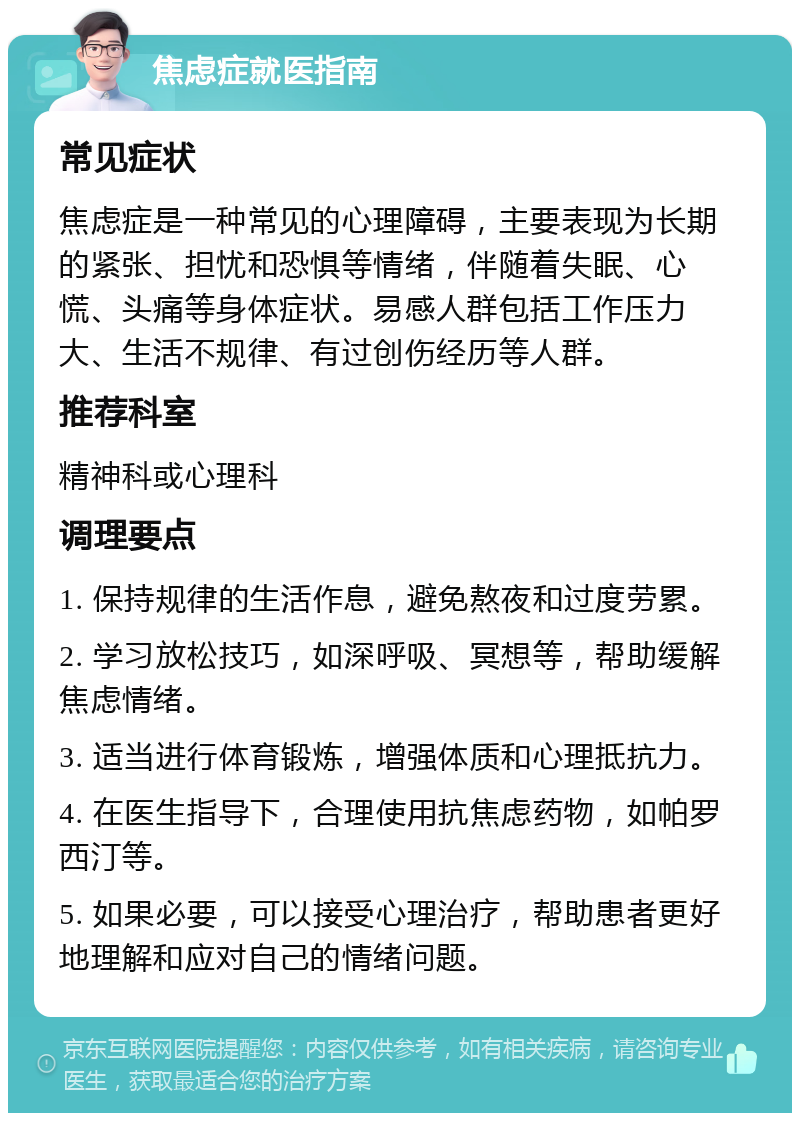 焦虑症就医指南 常见症状 焦虑症是一种常见的心理障碍，主要表现为长期的紧张、担忧和恐惧等情绪，伴随着失眠、心慌、头痛等身体症状。易感人群包括工作压力大、生活不规律、有过创伤经历等人群。 推荐科室 精神科或心理科 调理要点 1. 保持规律的生活作息，避免熬夜和过度劳累。 2. 学习放松技巧，如深呼吸、冥想等，帮助缓解焦虑情绪。 3. 适当进行体育锻炼，增强体质和心理抵抗力。 4. 在医生指导下，合理使用抗焦虑药物，如帕罗西汀等。 5. 如果必要，可以接受心理治疗，帮助患者更好地理解和应对自己的情绪问题。